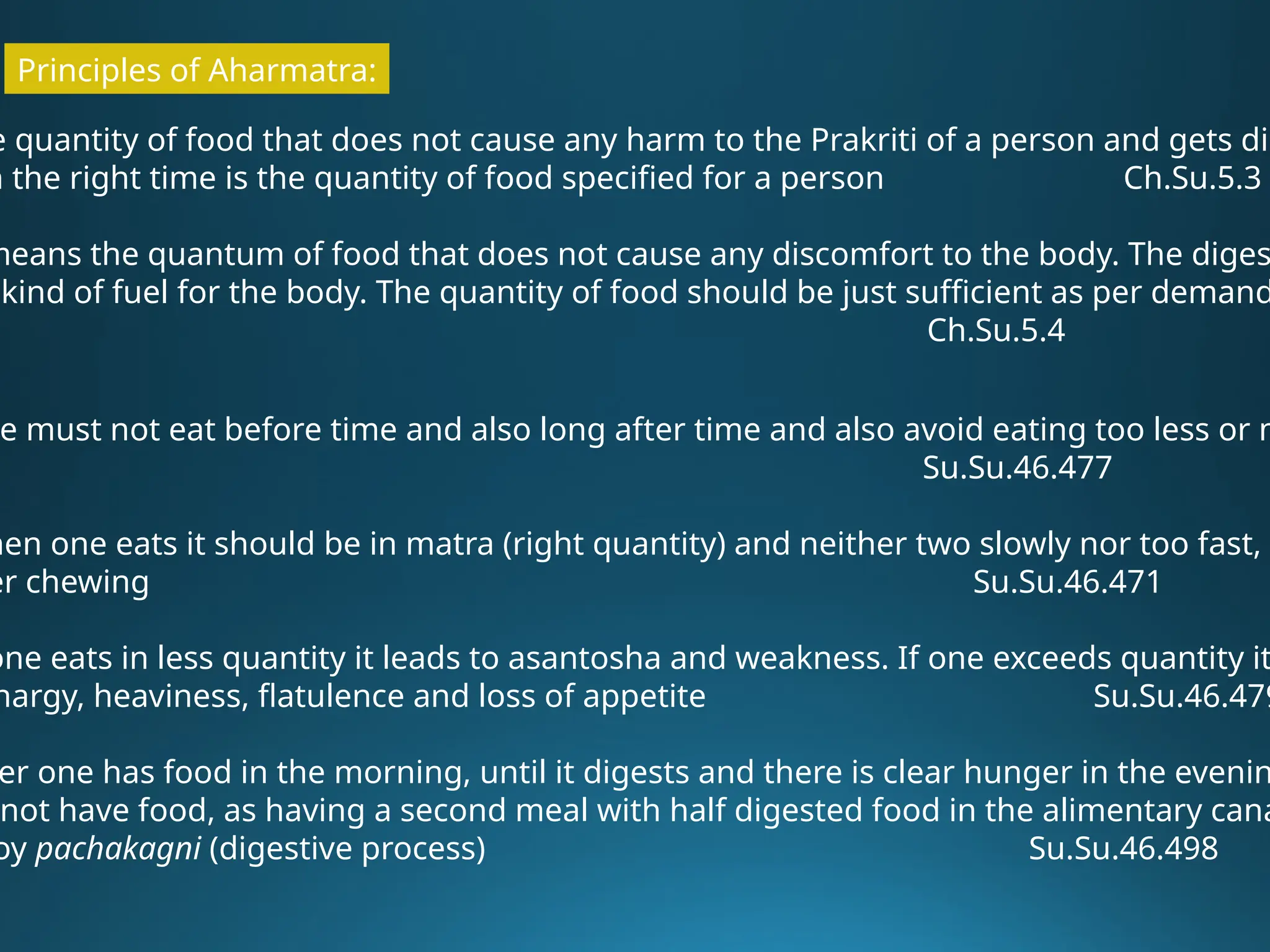 Principles of Aharmatra:
e quantity of food that does not cause any harm to the Prakriti of a person and gets dig
n the right time is the quantity of food specified for a person Ch.Su.5.3
means the quantum of food that does not cause any discomfort to the body. The diges
kind of fuel for the body. The quantity of food should be just sufficient as per demand
Ch.Su.5.4
e must not eat before time and also long after time and also avoid eating too less or m
Su.Su.46.477
hen one eats it should be in matra (right quantity) and neither two slowly nor too fast, w
er chewing Su.Su.46.471
one eats in less quantity it leads to asantosha and weakness. If one exceeds quantity it
hargy, heaviness, flatulence and loss of appetite Su.Su.46.479
er one has food in the morning, until it digests and there is clear hunger in the evenin
not have food, as having a second meal with half digested food in the alimentary cana
oy pachakagni (digestive process) Su.Su.46.498
 