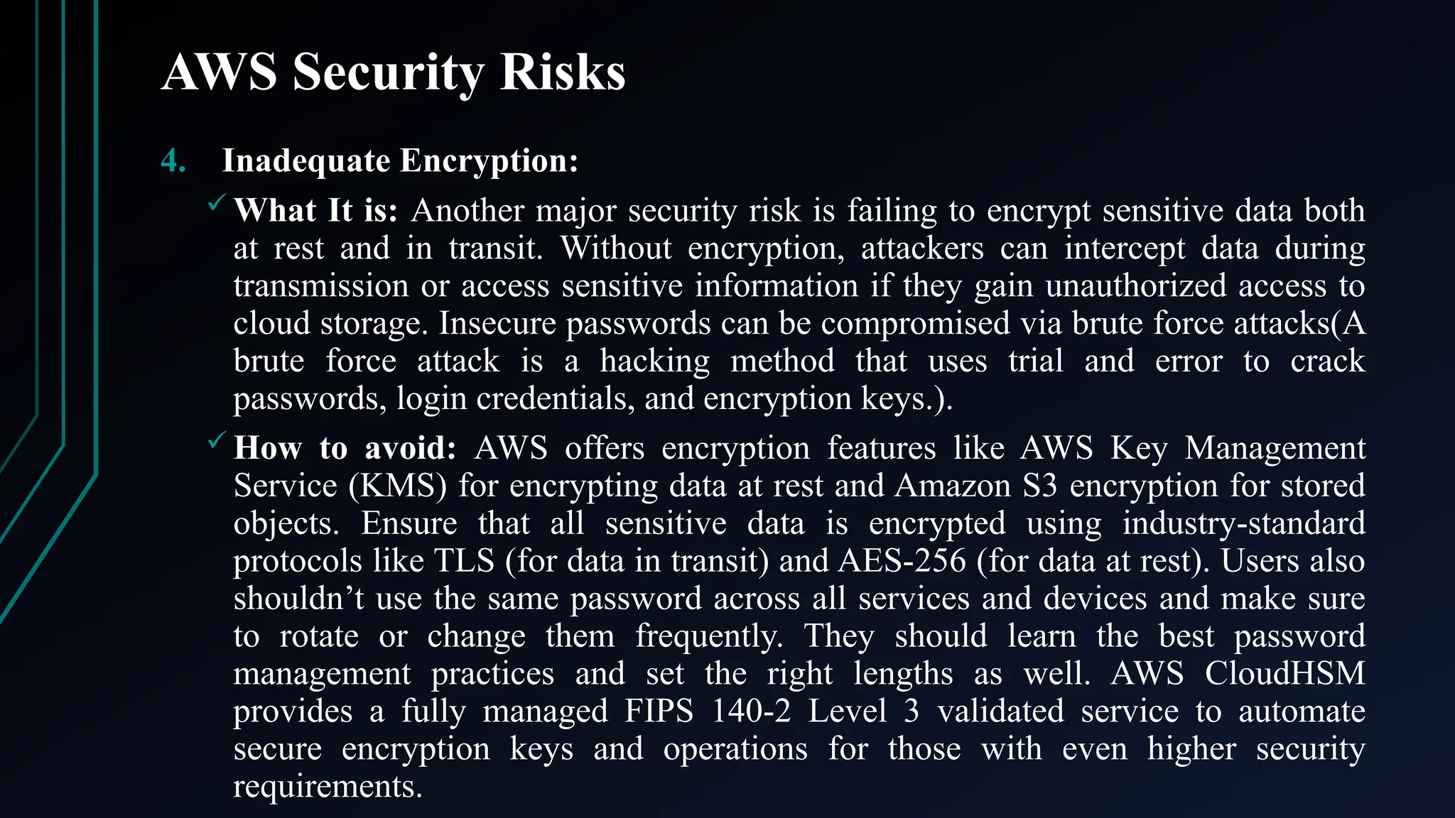 AWS Security Risks
4. Inadequate Encryption:
 What It is: Another major security risk is failing to encrypt sensitive data both
at rest and in transit. Without encryption, attackers can intercept data during
transmission or access sensitive information if they gain unauthorized access to
cloud storage. Insecure passwords can be compromised via brute force attacks(A
brute force attack is a hacking method that uses trial and error to crack
passwords, login credentials, and encryption keys.).
 How to avoid: AWS offers encryption features like AWS Key Management
Service (KMS) for encrypting data at rest and Amazon S3 encryption for stored
objects. Ensure that all sensitive data is encrypted using industry-standard
protocols like TLS (for data in transit) and AES-256 (for data at rest). Users also
shouldn’t use the same password across all services and devices and make sure
to rotate or change them frequently. They should learn the best password
management practices and set the right lengths as well. AWS CloudHSM
provides a fully managed FIPS 140-2 Level 3 validated service to automate
secure encryption keys and operations for those with even higher security
requirements.
 