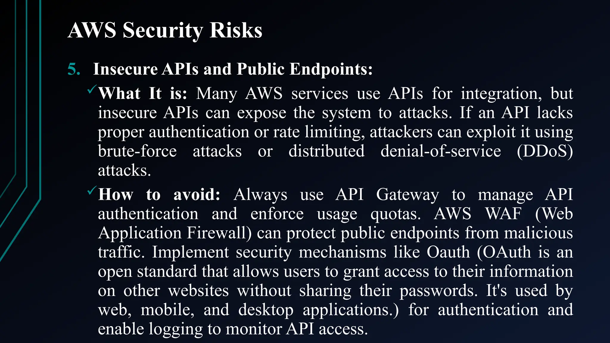 AWS Security Risks
5. Insecure APIs and Public Endpoints:
What It is: Many AWS services use APIs for integration, but
insecure APIs can expose the system to attacks. If an API lacks
proper authentication or rate limiting, attackers can exploit it using
brute-force attacks or distributed denial-of-service (DDoS)
attacks.
How to avoid: Always use API Gateway to manage API
authentication and enforce usage quotas. AWS WAF (Web
Application Firewall) can protect public endpoints from malicious
traffic. Implement security mechanisms like Oauth (OAuth is an
open standard that allows users to grant access to their information
on other websites without sharing their passwords. It's used by
web, mobile, and desktop applications.) for authentication and
enable logging to monitor API access.
 