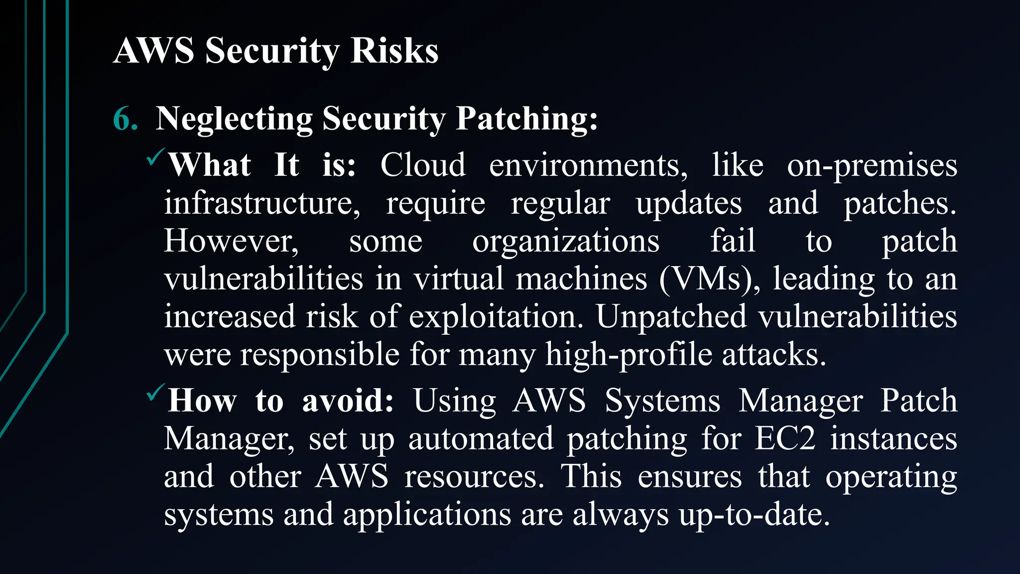 AWS Security Risks
6. Neglecting Security Patching:
What It is: Cloud environments, like on-premises
infrastructure, require regular updates and patches.
However, some organizations fail to patch
vulnerabilities in virtual machines (VMs), leading to an
increased risk of exploitation. Unpatched vulnerabilities
were responsible for many high-profile attacks.
How to avoid: Using AWS Systems Manager Patch
Manager, set up automated patching for EC2 instances
and other AWS resources. This ensures that operating
systems and applications are always up-to-date.
 
