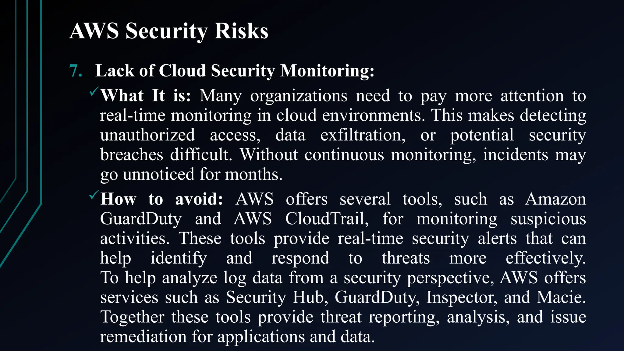AWS Security Risks
7. Lack of Cloud Security Monitoring:
What It is: Many organizations need to pay more attention to
real-time monitoring in cloud environments. This makes detecting
unauthorized access, data exfiltration, or potential security
breaches difficult. Without continuous monitoring, incidents may
go unnoticed for months.
How to avoid: AWS offers several tools, such as Amazon
GuardDuty and AWS CloudTrail, for monitoring suspicious
activities. These tools provide real-time security alerts that can
help identify and respond to threats more effectively.
To help analyze log data from a security perspective, AWS offers
services such as Security Hub, GuardDuty, Inspector, and Macie.
Together these tools provide threat reporting, analysis, and issue
remediation for applications and data.
 
