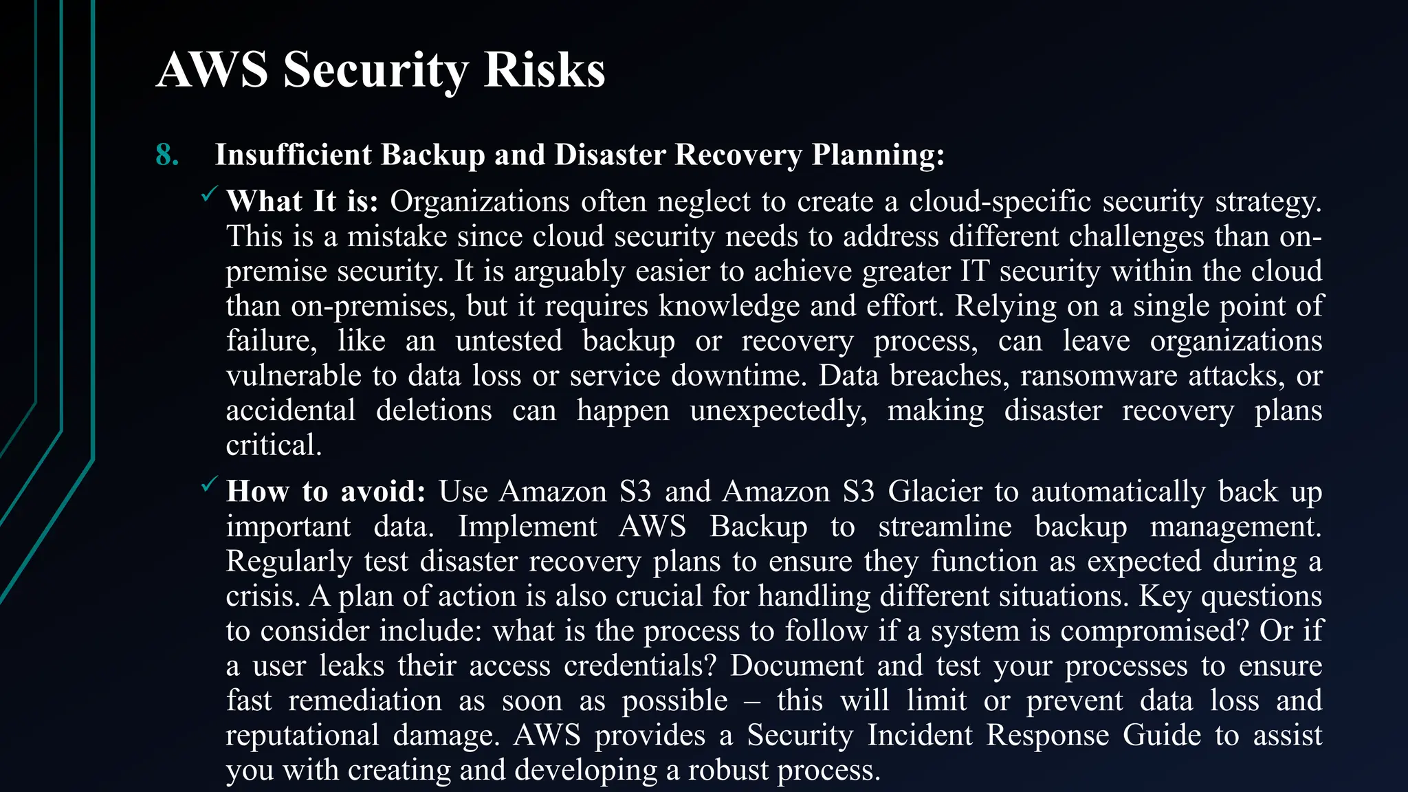 AWS Security Risks
8. Insufficient Backup and Disaster Recovery Planning:
 What It is: Organizations often neglect to create a cloud-specific security strategy.
This is a mistake since cloud security needs to address different challenges than on-
premise security. It is arguably easier to achieve greater IT security within the cloud
than on-premises, but it requires knowledge and effort. Relying on a single point of
failure, like an untested backup or recovery process, can leave organizations
vulnerable to data loss or service downtime. Data breaches, ransomware attacks, or
accidental deletions can happen unexpectedly, making disaster recovery plans
critical.
 How to avoid: Use Amazon S3 and Amazon S3 Glacier to automatically back up
important data. Implement AWS Backup to streamline backup management.
Regularly test disaster recovery plans to ensure they function as expected during a
crisis. A plan of action is also crucial for handling different situations. Key questions
to consider include: what is the process to follow if a system is compromised? Or if
a user leaks their access credentials? Document and test your processes to ensure
fast remediation as soon as possible – this will limit or prevent data loss and
reputational damage. AWS provides a Security Incident Response Guide to assist
you with creating and developing a robust process.
 
