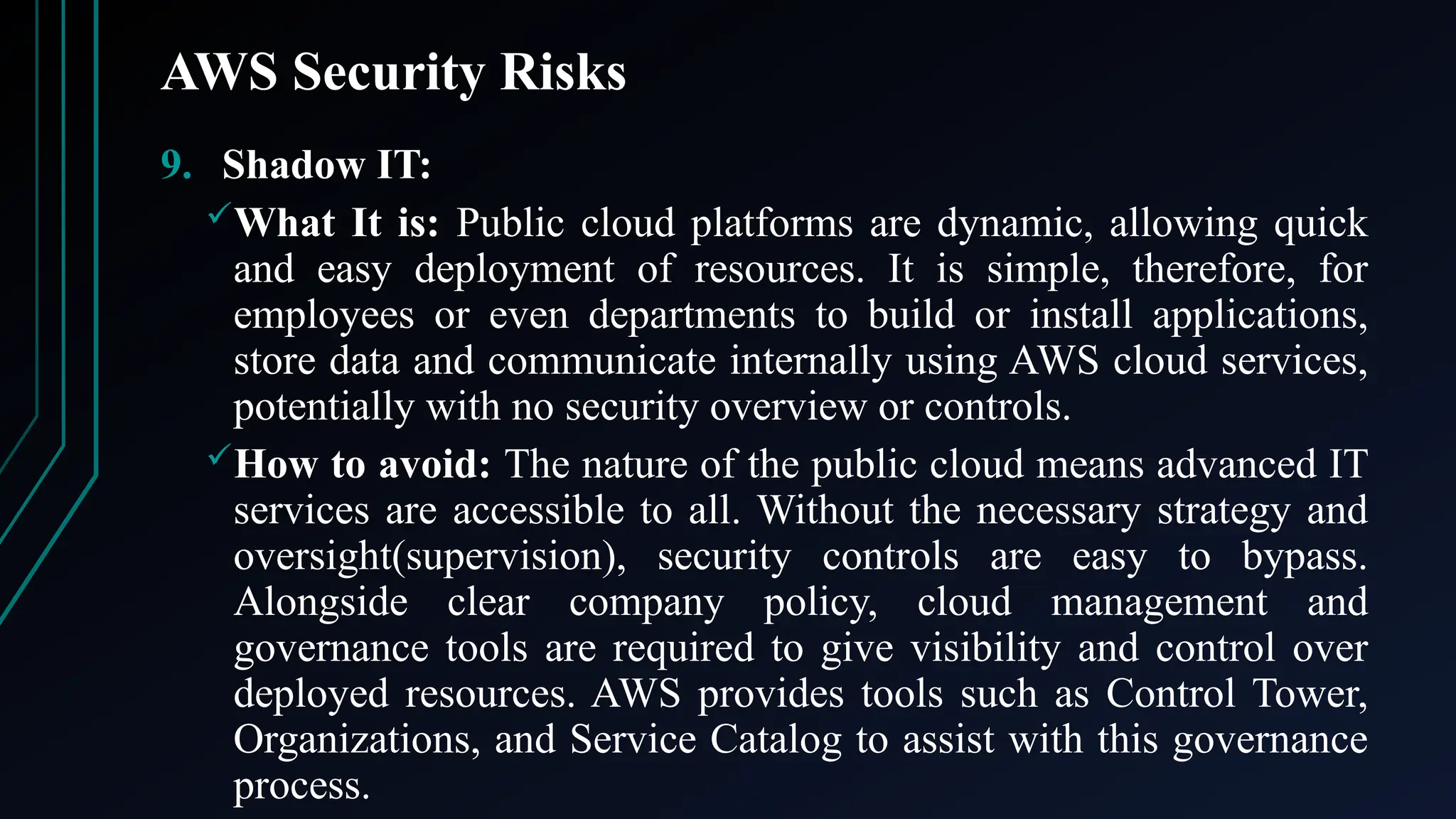 AWS Security Risks
9. Shadow IT:
What It is: Public cloud platforms are dynamic, allowing quick
and easy deployment of resources. It is simple, therefore, for
employees or even departments to build or install applications,
store data and communicate internally using AWS cloud services,
potentially with no security overview or controls.
How to avoid: The nature of the public cloud means advanced IT
services are accessible to all. Without the necessary strategy and
oversight(supervision), security controls are easy to bypass.
Alongside clear company policy, cloud management and
governance tools are required to give visibility and control over
deployed resources. AWS provides tools such as Control Tower,
Organizations, and Service Catalog to assist with this governance
process.
 
