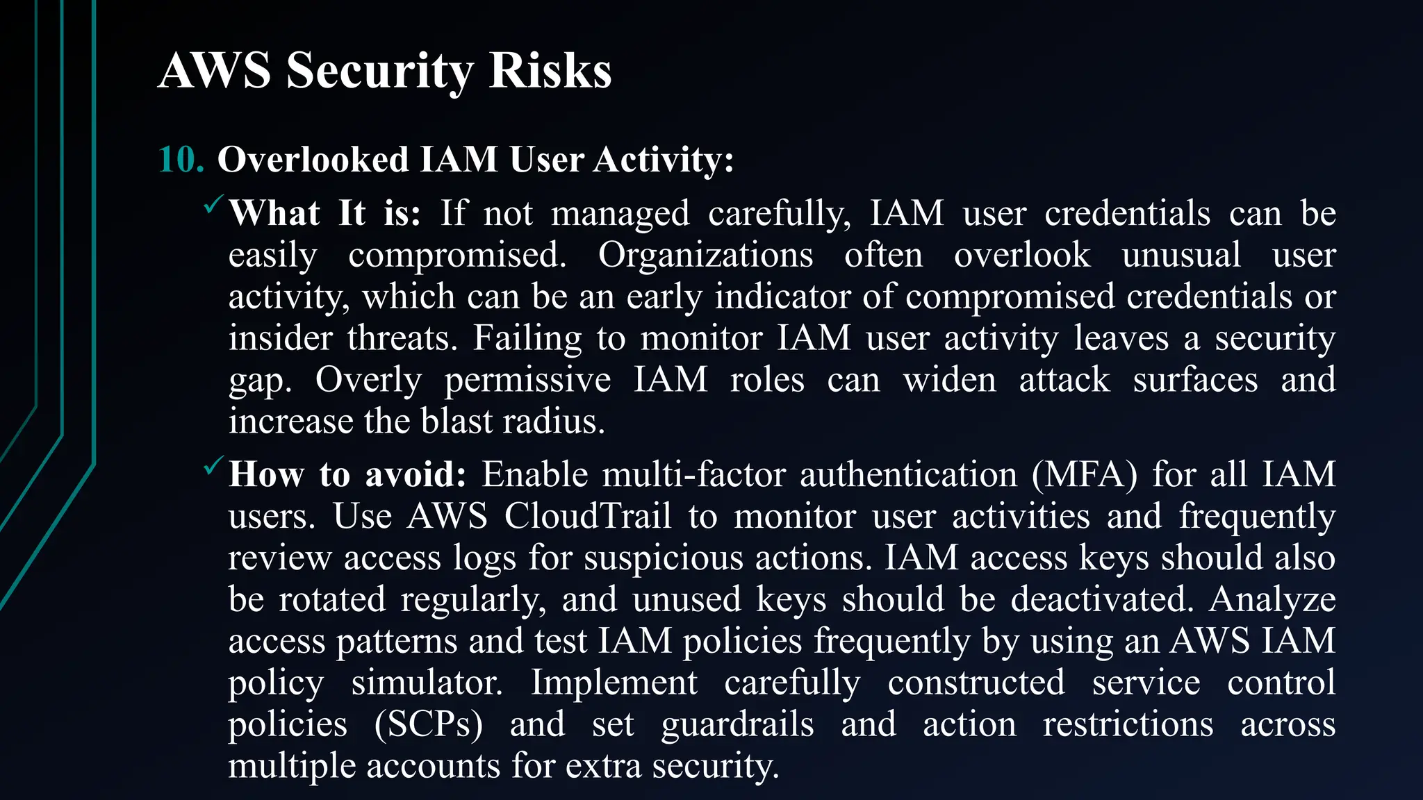 AWS Security Risks
10. Overlooked IAM User Activity:
What It is: If not managed carefully, IAM user credentials can be
easily compromised. Organizations often overlook unusual user
activity, which can be an early indicator of compromised credentials or
insider threats. Failing to monitor IAM user activity leaves a security
gap. Overly permissive IAM roles can widen attack surfaces and
increase the blast radius.
How to avoid: Enable multi-factor authentication (MFA) for all IAM
users. Use AWS CloudTrail to monitor user activities and frequently
review access logs for suspicious actions. IAM access keys should also
be rotated regularly, and unused keys should be deactivated. Analyze
access patterns and test IAM policies frequently by using an AWS IAM
policy simulator. Implement carefully constructed service control
policies (SCPs) and set guardrails and action restrictions across
multiple accounts for extra security.
 