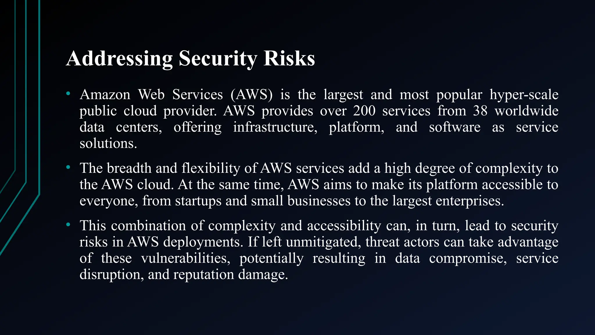 Addressing Security Risks
• Amazon Web Services (AWS) is the largest and most popular hyper-scale
public cloud provider. AWS provides over 200 services from 38 worldwide
data centers, offering infrastructure, platform, and software as service
solutions.
• The breadth and flexibility of AWS services add a high degree of complexity to
the AWS cloud. At the same time, AWS aims to make its platform accessible to
everyone, from startups and small businesses to the largest enterprises.
• This combination of complexity and accessibility can, in turn, lead to security
risks in AWS deployments. If left unmitigated, threat actors can take advantage
of these vulnerabilities, potentially resulting in data compromise, service
disruption, and reputation damage.
 