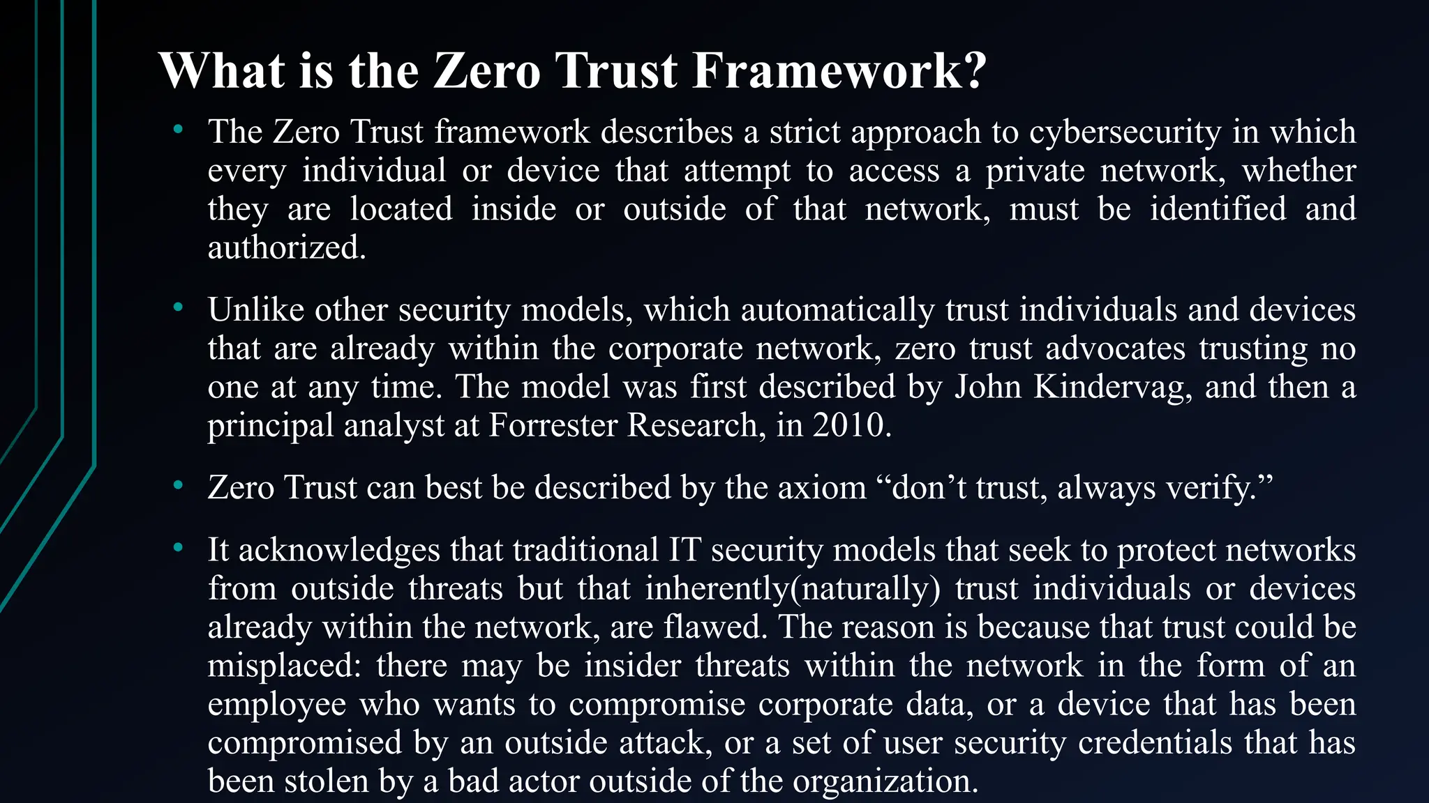 What is the Zero Trust Framework?
• The Zero Trust framework describes a strict approach to cybersecurity in which
every individual or device that attempt to access a private network, whether
they are located inside or outside of that network, must be identified and
authorized.
• Unlike other security models, which automatically trust individuals and devices
that are already within the corporate network, zero trust advocates trusting no
one at any time. The model was first described by John Kindervag, and then a
principal analyst at Forrester Research, in 2010.
• Zero Trust can best be described by the axiom “don’t trust, always verify.”
• It acknowledges that traditional IT security models that seek to protect networks
from outside threats but that inherently(naturally) trust individuals or devices
already within the network, are flawed. The reason is because that trust could be
misplaced: there may be insider threats within the network in the form of an
employee who wants to compromise corporate data, or a device that has been
compromised by an outside attack, or a set of user security credentials that has
been stolen by a bad actor outside of the organization.
 