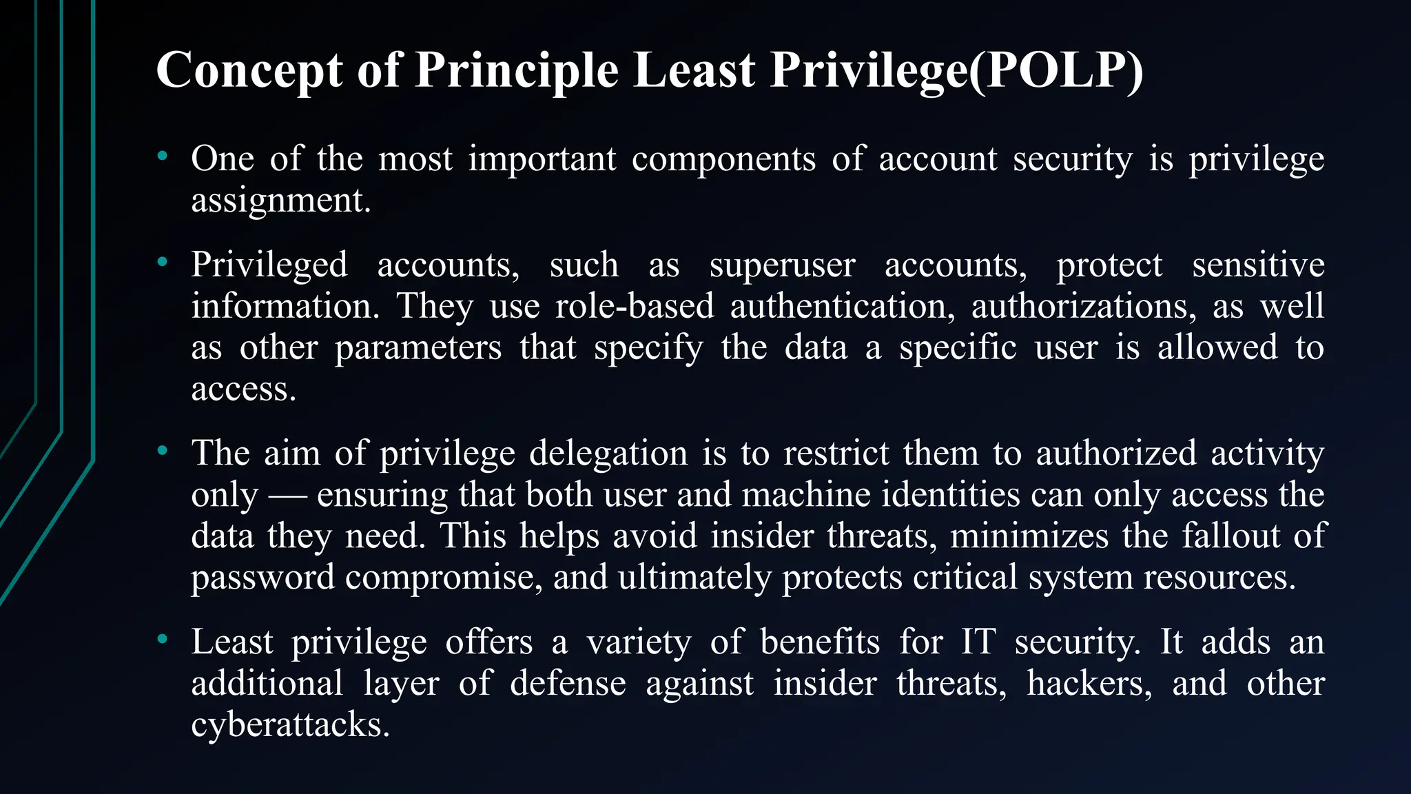 Concept of Principle Least Privilege(POLP)
• One of the most important components of account security is privilege
assignment.
• Privileged accounts, such as superuser accounts, protect sensitive
information. They use role-based authentication, authorizations, as well
as other parameters that specify the data a specific user is allowed to
access.
• The aim of privilege delegation is to restrict them to authorized activity
only — ensuring that both user and machine identities can only access the
data they need. This helps avoid insider threats, minimizes the fallout of
password compromise, and ultimately protects critical system resources.
• Least privilege offers a variety of benefits for IT security. It adds an
additional layer of defense against insider threats, hackers, and other
cyberattacks.
 