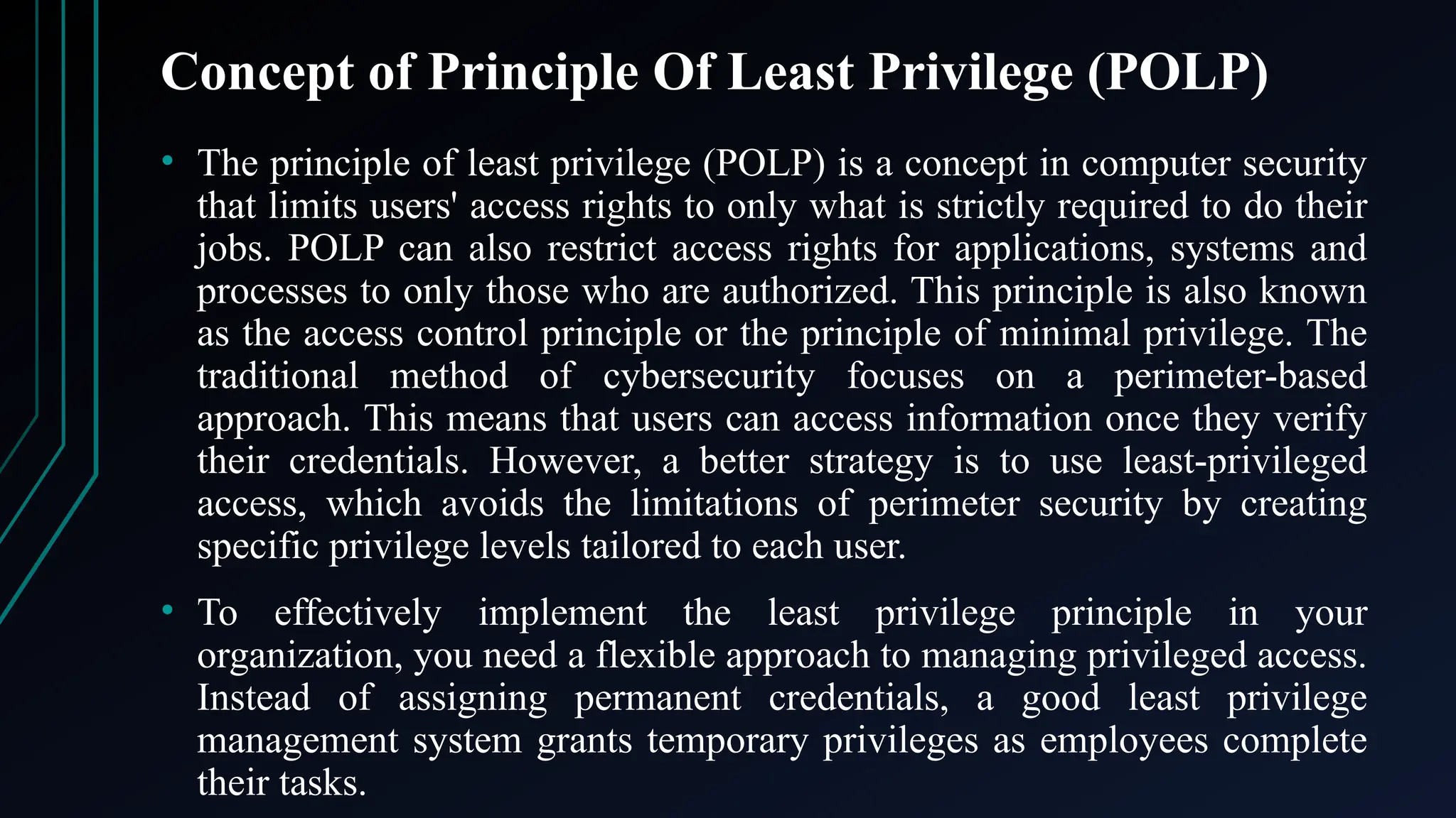 Concept of Principle Of Least Privilege (POLP)
• The principle of least privilege (POLP) is a concept in computer security
that limits users' access rights to only what is strictly required to do their
jobs. POLP can also restrict access rights for applications, systems and
processes to only those who are authorized. This principle is also known
as the access control principle or the principle of minimal privilege. The
traditional method of cybersecurity focuses on a perimeter-based
approach. This means that users can access information once they verify
their credentials. However, a better strategy is to use least-privileged
access, which avoids the limitations of perimeter security by creating
specific privilege levels tailored to each user.
• To effectively implement the least privilege principle in your
organization, you need a flexible approach to managing privileged access.
Instead of assigning permanent credentials, a good least privilege
management system grants temporary privileges as employees complete
their tasks.
 