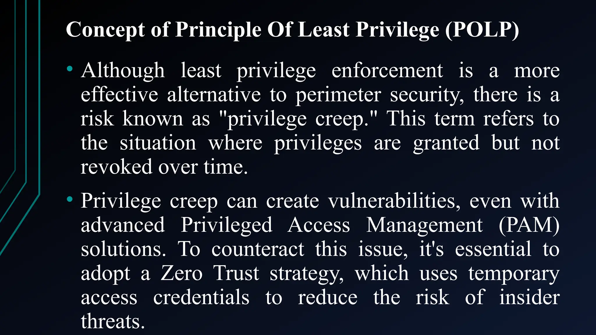 Concept of Principle Of Least Privilege (POLP)
• Although least privilege enforcement is a more
effective alternative to perimeter security, there is a
risk known as "privilege creep." This term refers to
the situation where privileges are granted but not
revoked over time.
• Privilege creep can create vulnerabilities, even with
advanced Privileged Access Management (PAM)
solutions. To counteract this issue, it's essential to
adopt a Zero Trust strategy, which uses temporary
access credentials to reduce the risk of insider
threats.
 
