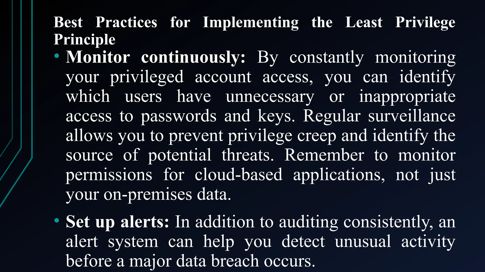 Best Practices for Implementing the Least Privilege
Principle
• Monitor continuously: By constantly monitoring
your privileged account access, you can identify
which users have unnecessary or inappropriate
access to passwords and keys. Regular surveillance
allows you to prevent privilege creep and identify the
source of potential threats. Remember to monitor
permissions for cloud-based applications, not just
your on-premises data.
• Set up alerts: In addition to auditing consistently, an
alert system can help you detect unusual activity
before a major data breach occurs.
 