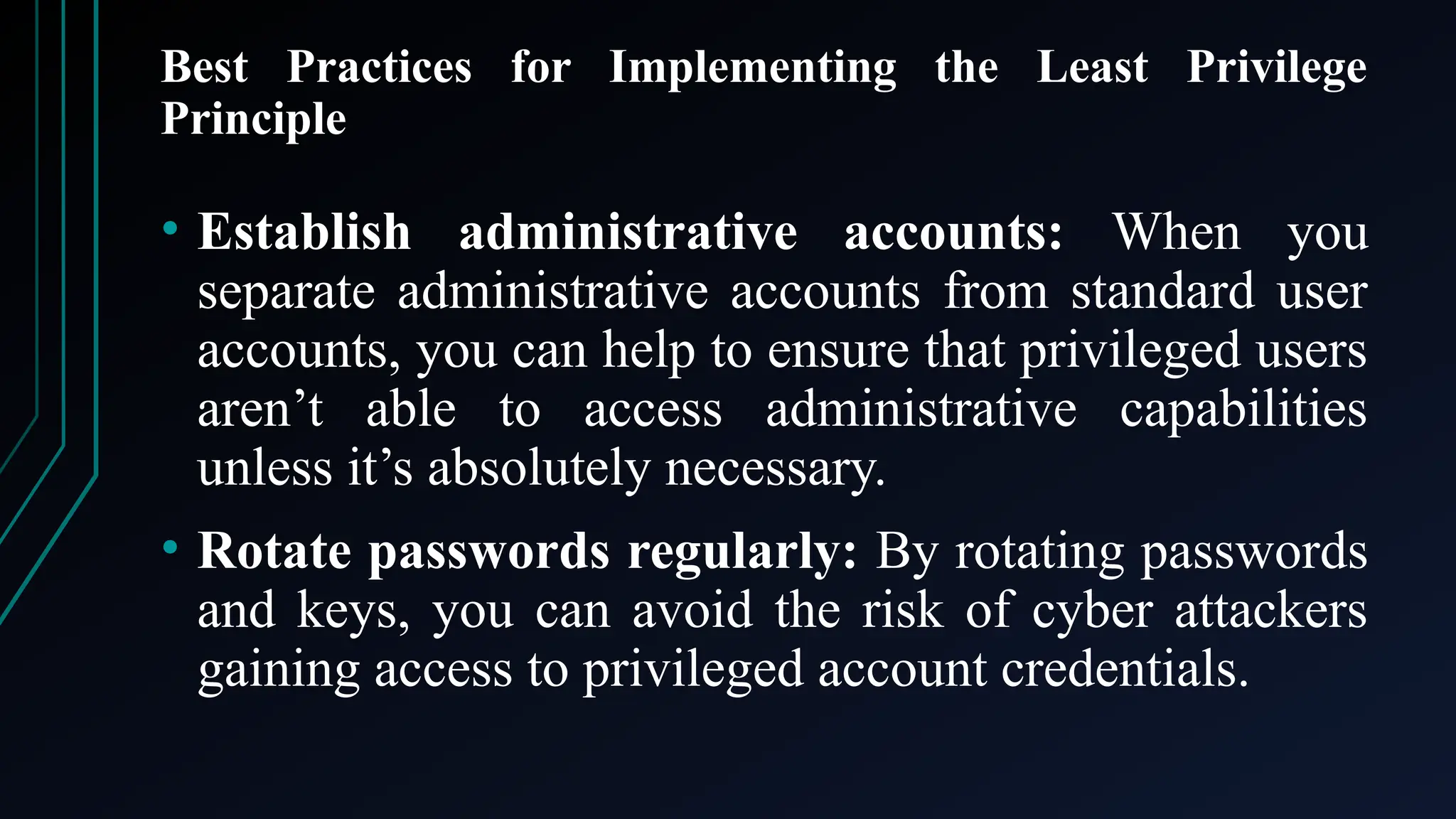 Best Practices for Implementing the Least Privilege
Principle
• Establish administrative accounts: When you
separate administrative accounts from standard user
accounts, you can help to ensure that privileged users
aren’t able to access administrative capabilities
unless it’s absolutely necessary.
• Rotate passwords regularly: By rotating passwords
and keys, you can avoid the risk of cyber attackers
gaining access to privileged account credentials.
 