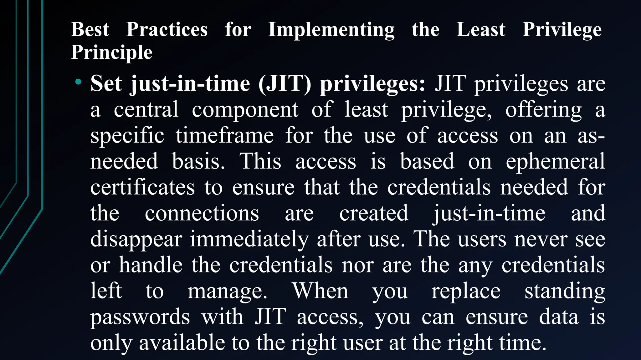 Best Practices for Implementing the Least Privilege
Principle
• Set just-in-time (JIT) privileges: JIT privileges are
a central component of least privilege, offering a
specific timeframe for the use of access on an as-
needed basis. This access is based on ephemeral
certificates to ensure that the credentials needed for
the connections are created just-in-time and
disappear immediately after use. The users never see
or handle the credentials nor are the any credentials
left to manage. When you replace standing
passwords with JIT access, you can ensure data is
only available to the right user at the right time.
 