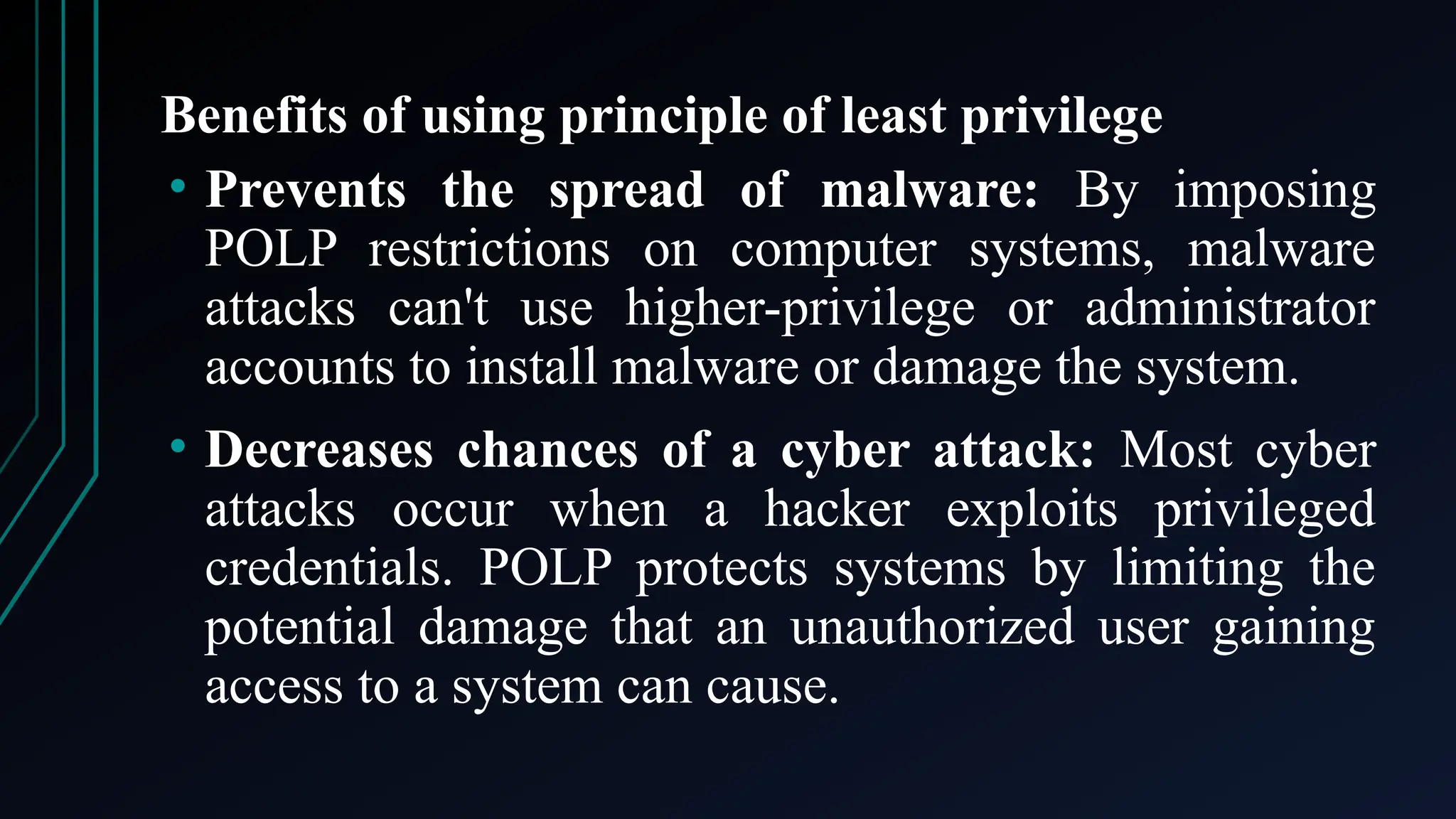 Benefits of using principle of least privilege
• Prevents the spread of malware: By imposing
POLP restrictions on computer systems, malware
attacks can't use higher-privilege or administrator
accounts to install malware or damage the system.
• Decreases chances of a cyber attack: Most cyber
attacks occur when a hacker exploits privileged
credentials. POLP protects systems by limiting the
potential damage that an unauthorized user gaining
access to a system can cause.
 