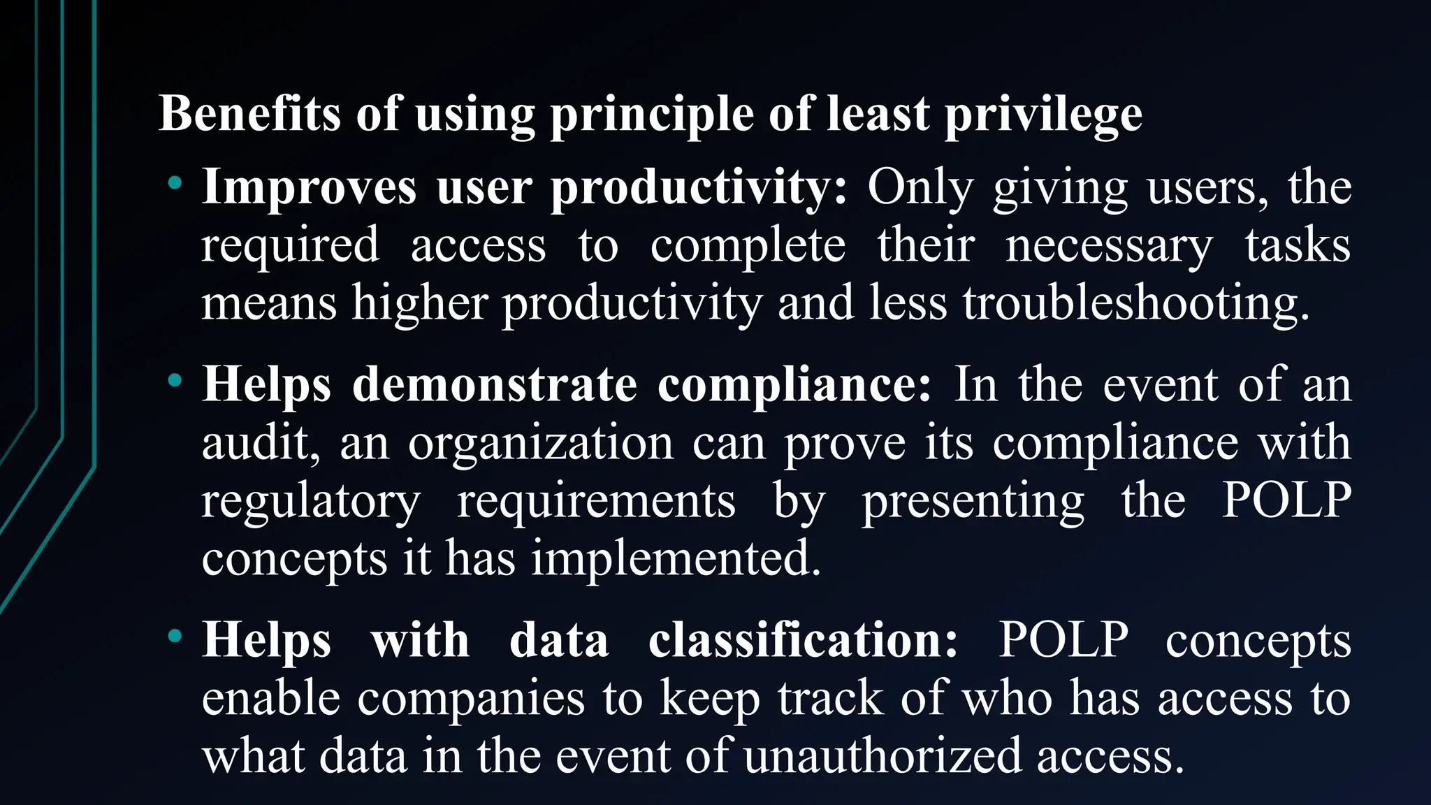 Benefits of using principle of least privilege
• Improves user productivity: Only giving users, the
required access to complete their necessary tasks
means higher productivity and less troubleshooting.
• Helps demonstrate compliance: In the event of an
audit, an organization can prove its compliance with
regulatory requirements by presenting the POLP
concepts it has implemented.
• Helps with data classification: POLP concepts
enable companies to keep track of who has access to
what data in the event of unauthorized access.
 
