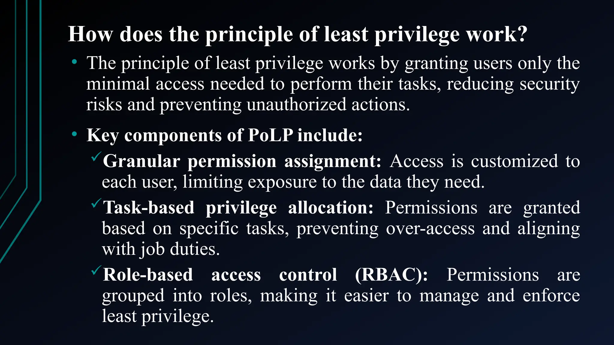 How does the principle of least privilege work?
• The principle of least privilege works by granting users only the
minimal access needed to perform their tasks, reducing security
risks and preventing unauthorized actions.
• Key components of PoLP include:
Granular permission assignment: Access is customized to
each user, limiting exposure to the data they need.
Task-based privilege allocation: Permissions are granted
based on specific tasks, preventing over-access and aligning
with job duties.
Role-based access control (RBAC): Permissions are
grouped into roles, making it easier to manage and enforce
least privilege.
 
