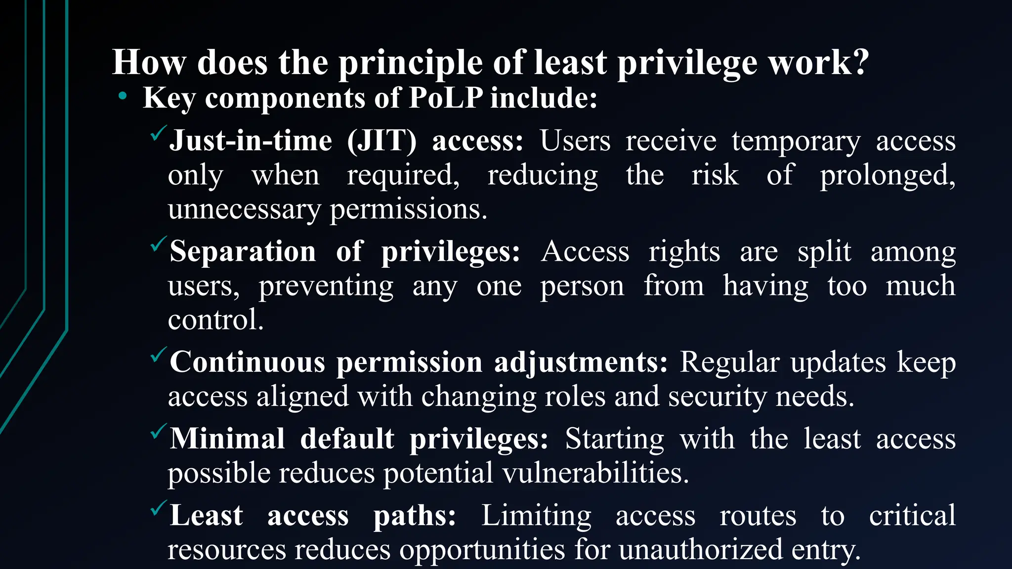 How does the principle of least privilege work?
• Key components of PoLP include:
Just-in-time (JIT) access: Users receive temporary access
only when required, reducing the risk of prolonged,
unnecessary permissions.
Separation of privileges: Access rights are split among
users, preventing any one person from having too much
control.
Continuous permission adjustments: Regular updates keep
access aligned with changing roles and security needs.
Minimal default privileges: Starting with the least access
possible reduces potential vulnerabilities.
Least access paths: Limiting access routes to critical
resources reduces opportunities for unauthorized entry.
 