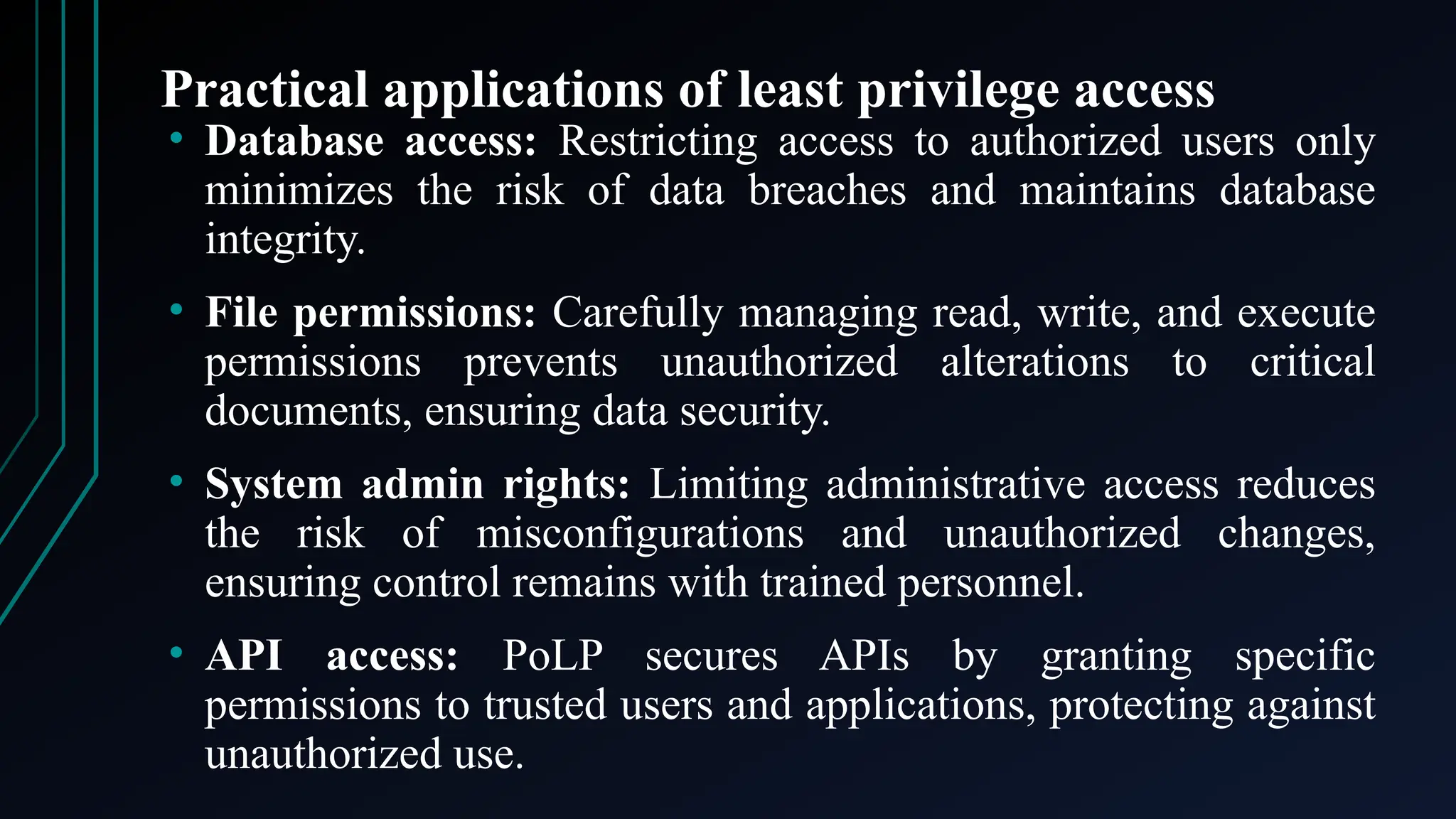 Practical applications of least privilege access
• Database access: Restricting access to authorized users only
minimizes the risk of data breaches and maintains database
integrity.
• File permissions: Carefully managing read, write, and execute
permissions prevents unauthorized alterations to critical
documents, ensuring data security.
• System admin rights: Limiting administrative access reduces
the risk of misconfigurations and unauthorized changes,
ensuring control remains with trained personnel.
• API access: PoLP secures APIs by granting specific
permissions to trusted users and applications, protecting against
unauthorized use.
 