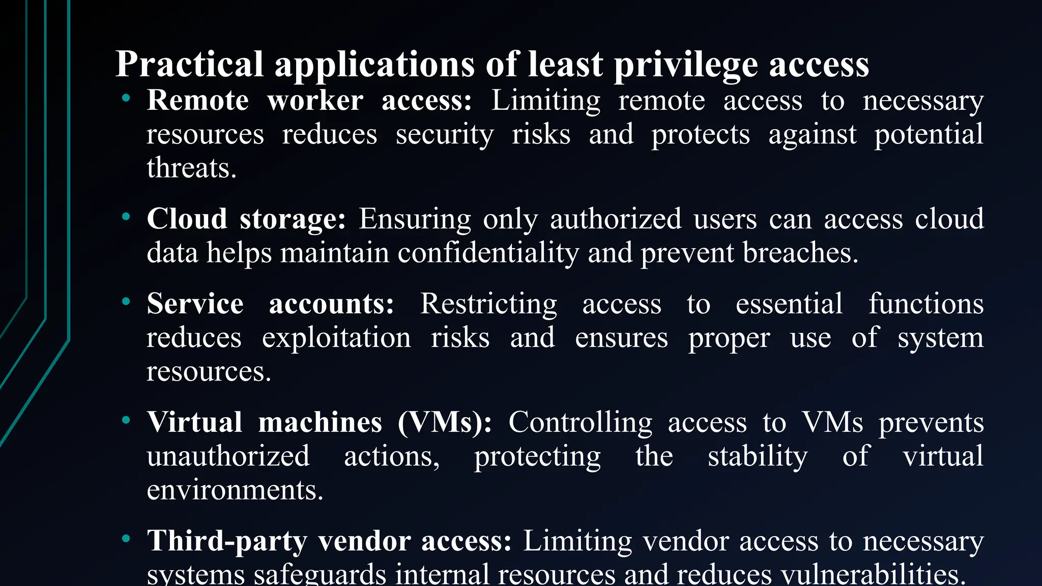 Practical applications of least privilege access
• Remote worker access: Limiting remote access to necessary
resources reduces security risks and protects against potential
threats.
• Cloud storage: Ensuring only authorized users can access cloud
data helps maintain confidentiality and prevent breaches.
• Service accounts: Restricting access to essential functions
reduces exploitation risks and ensures proper use of system
resources.
• Virtual machines (VMs): Controlling access to VMs prevents
unauthorized actions, protecting the stability of virtual
environments.
• Third-party vendor access: Limiting vendor access to necessary
systems safeguards internal resources and reduces vulnerabilities.
 