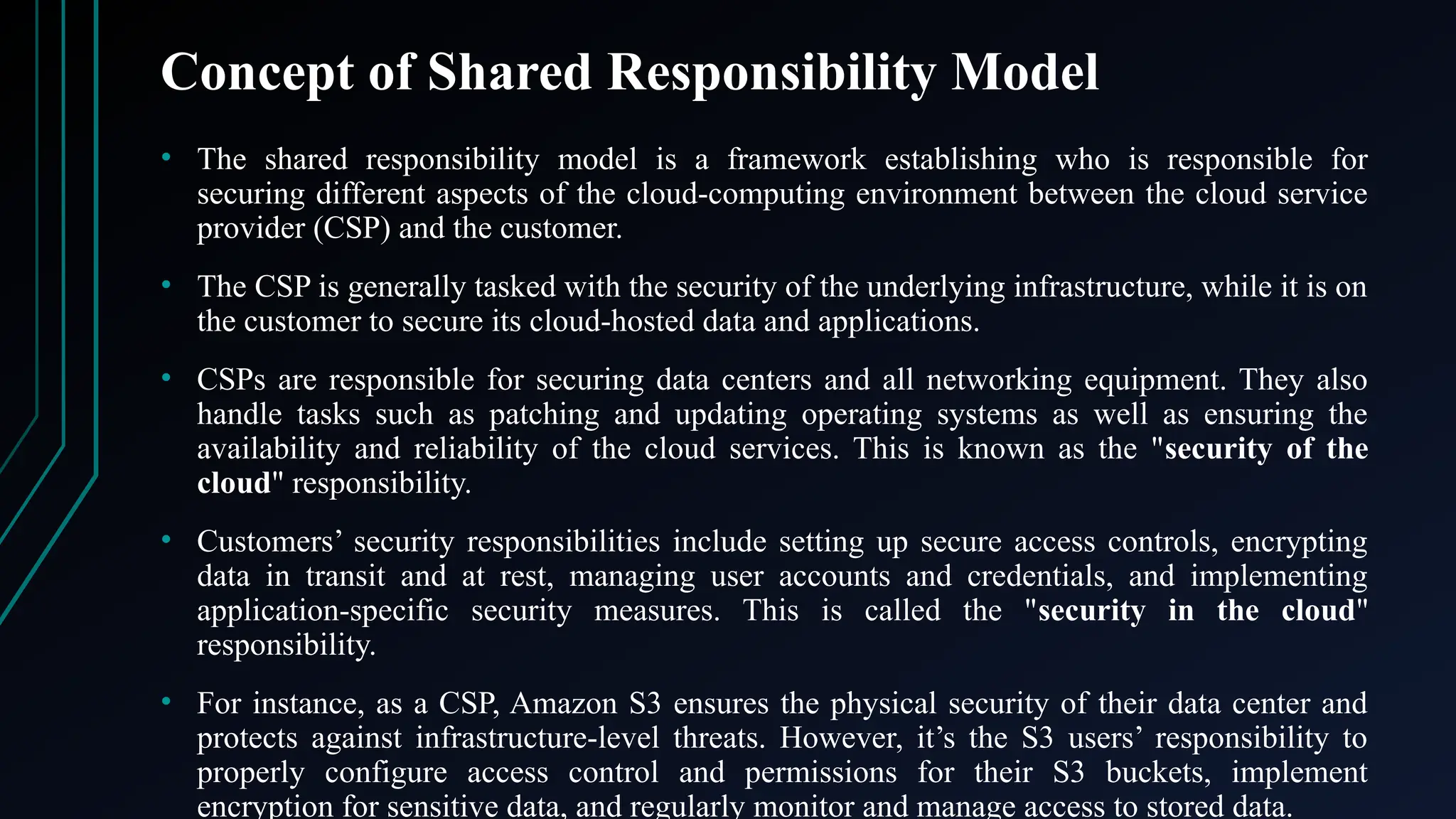 Concept of Shared Responsibility Model
• The shared responsibility model is a framework establishing who is responsible for
securing different aspects of the cloud-computing environment between the cloud service
provider (CSP) and the customer.
• The CSP is generally tasked with the security of the underlying infrastructure, while it is on
the customer to secure its cloud-hosted data and applications.
• CSPs are responsible for securing data centers and all networking equipment. They also
handle tasks such as patching and updating operating systems as well as ensuring the
availability and reliability of the cloud services. This is known as the "security of the
cloud" responsibility.
• Customers’ security responsibilities include setting up secure access controls, encrypting
data in transit and at rest, managing user accounts and credentials, and implementing
application-specific security measures. This is called the "security in the cloud"
responsibility.
• For instance, as a CSP, Amazon S3 ensures the physical security of their data center and
protects against infrastructure-level threats. However, it’s the S3 users’ responsibility to
properly configure access control and permissions for their S3 buckets, implement
encryption for sensitive data, and regularly monitor and manage access to stored data.
 