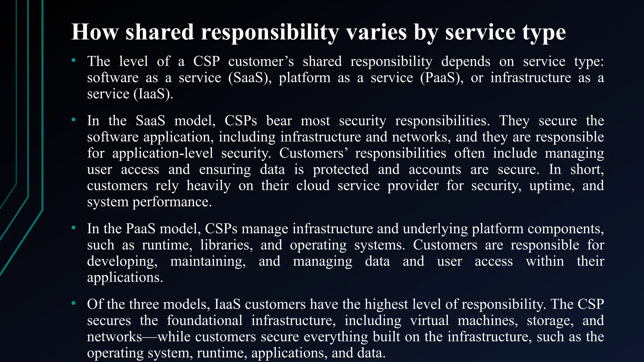 How shared responsibility varies by service type
• The level of a CSP customer’s shared responsibility depends on service type:
software as a service (SaaS), platform as a service (PaaS), or infrastructure as a
service (IaaS).
• In the SaaS model, CSPs bear most security responsibilities. They secure the
software application, including infrastructure and networks, and they are responsible
for application-level security. Customers’ responsibilities often include managing
user access and ensuring data is protected and accounts are secure. In short,
customers rely heavily on their cloud service provider for security, uptime, and
system performance.
• In the PaaS model, CSPs manage infrastructure and underlying platform components,
such as runtime, libraries, and operating systems. Customers are responsible for
developing, maintaining, and managing data and user access within their
applications.
• Of the three models, IaaS customers have the highest level of responsibility. The CSP
secures the foundational infrastructure, including virtual machines, storage, and
networks—while customers secure everything built on the infrastructure, such as the
operating system, runtime, applications, and data.
 