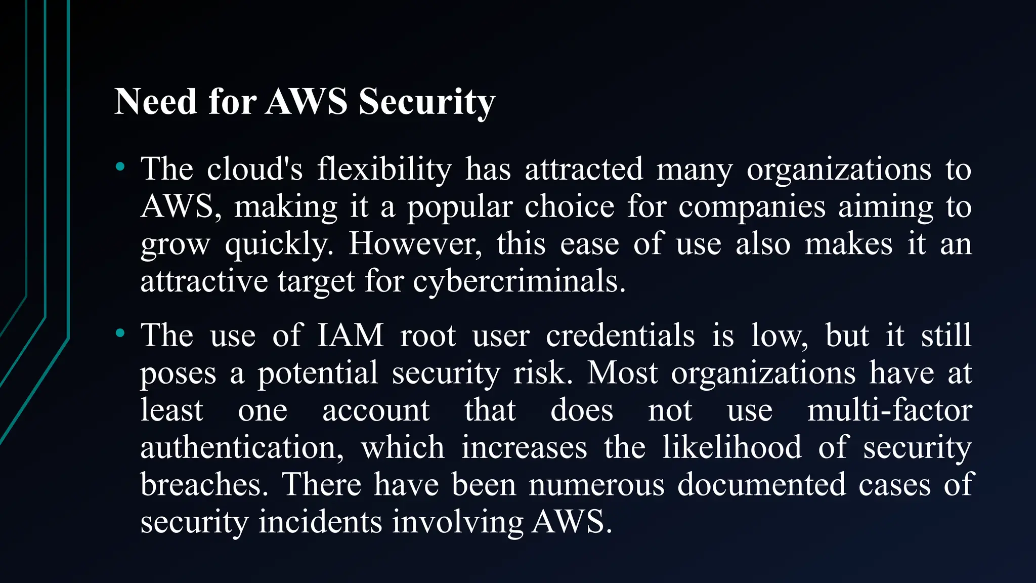 Need for AWS Security
• The cloud's flexibility has attracted many organizations to
AWS, making it a popular choice for companies aiming to
grow quickly. However, this ease of use also makes it an
attractive target for cybercriminals.
• The use of IAM root user credentials is low, but it still
poses a potential security risk. Most organizations have at
least one account that does not use multi-factor
authentication, which increases the likelihood of security
breaches. There have been numerous documented cases of
security incidents involving AWS.
 