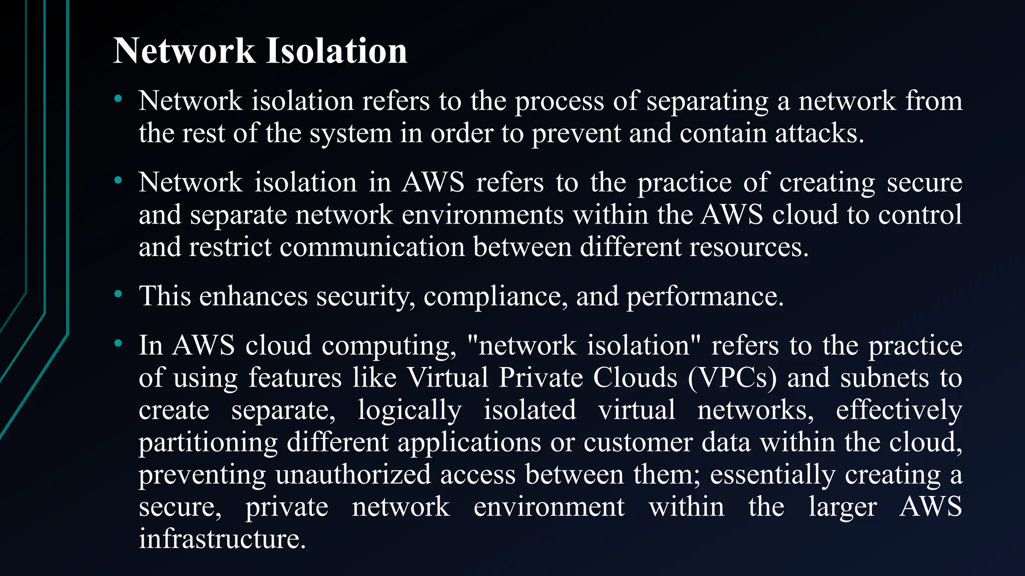 Network Isolation
• Network isolation refers to the process of separating a network from
the rest of the system in order to prevent and contain attacks.
• Network isolation in AWS refers to the practice of creating secure
and separate network environments within the AWS cloud to control
and restrict communication between different resources.
• This enhances security, compliance, and performance.
• In AWS cloud computing, "network isolation" refers to the practice
of using features like Virtual Private Clouds (VPCs) and subnets to
create separate, logically isolated virtual networks, effectively
partitioning different applications or customer data within the cloud,
preventing unauthorized access between them; essentially creating a
secure, private network environment within the larger AWS
infrastructure.
 