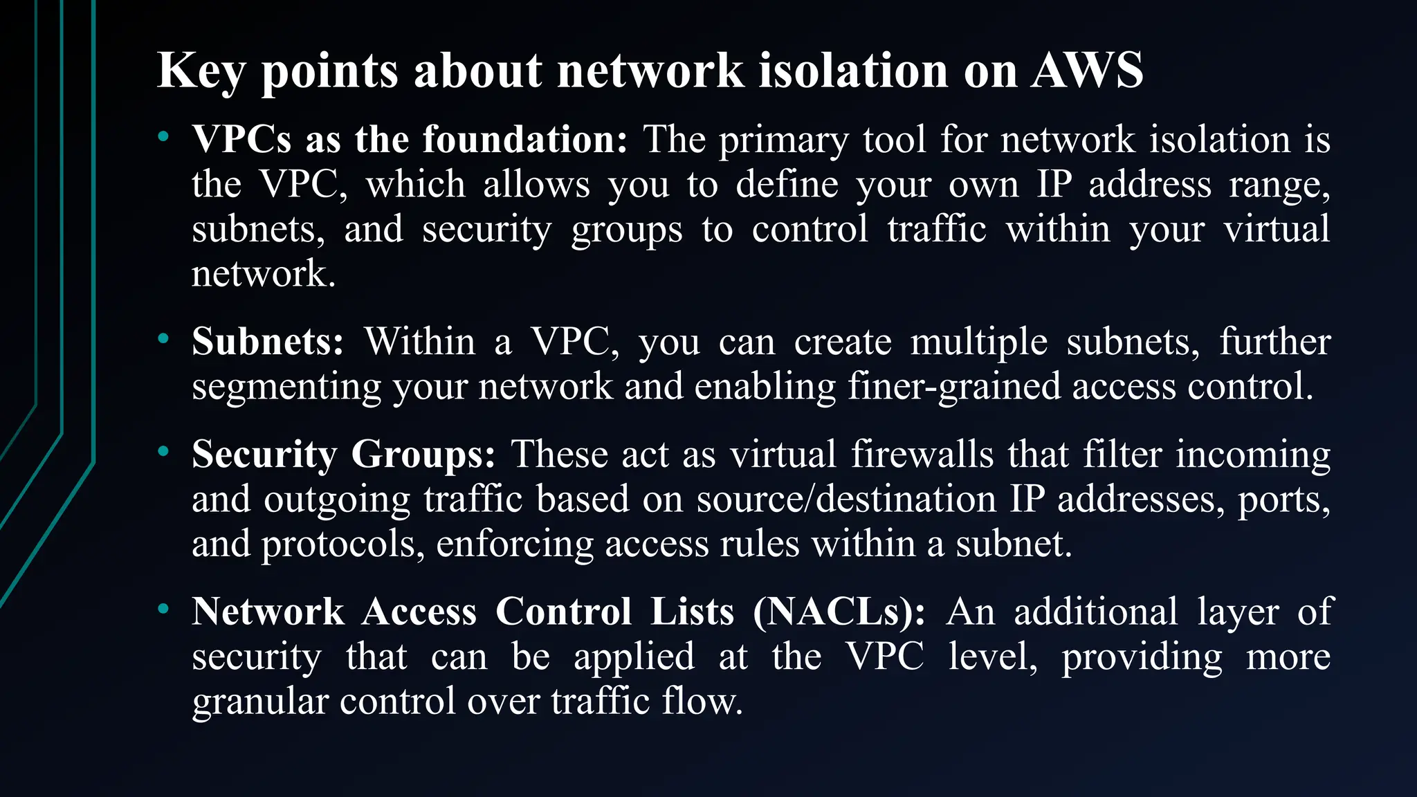Key points about network isolation on AWS
• VPCs as the foundation: The primary tool for network isolation is
the VPC, which allows you to define your own IP address range,
subnets, and security groups to control traffic within your virtual
network.
• Subnets: Within a VPC, you can create multiple subnets, further
segmenting your network and enabling finer-grained access control.
• Security Groups: These act as virtual firewalls that filter incoming
and outgoing traffic based on source/destination IP addresses, ports,
and protocols, enforcing access rules within a subnet.
• Network Access Control Lists (NACLs): An additional layer of
security that can be applied at the VPC level, providing more
granular control over traffic flow.
 