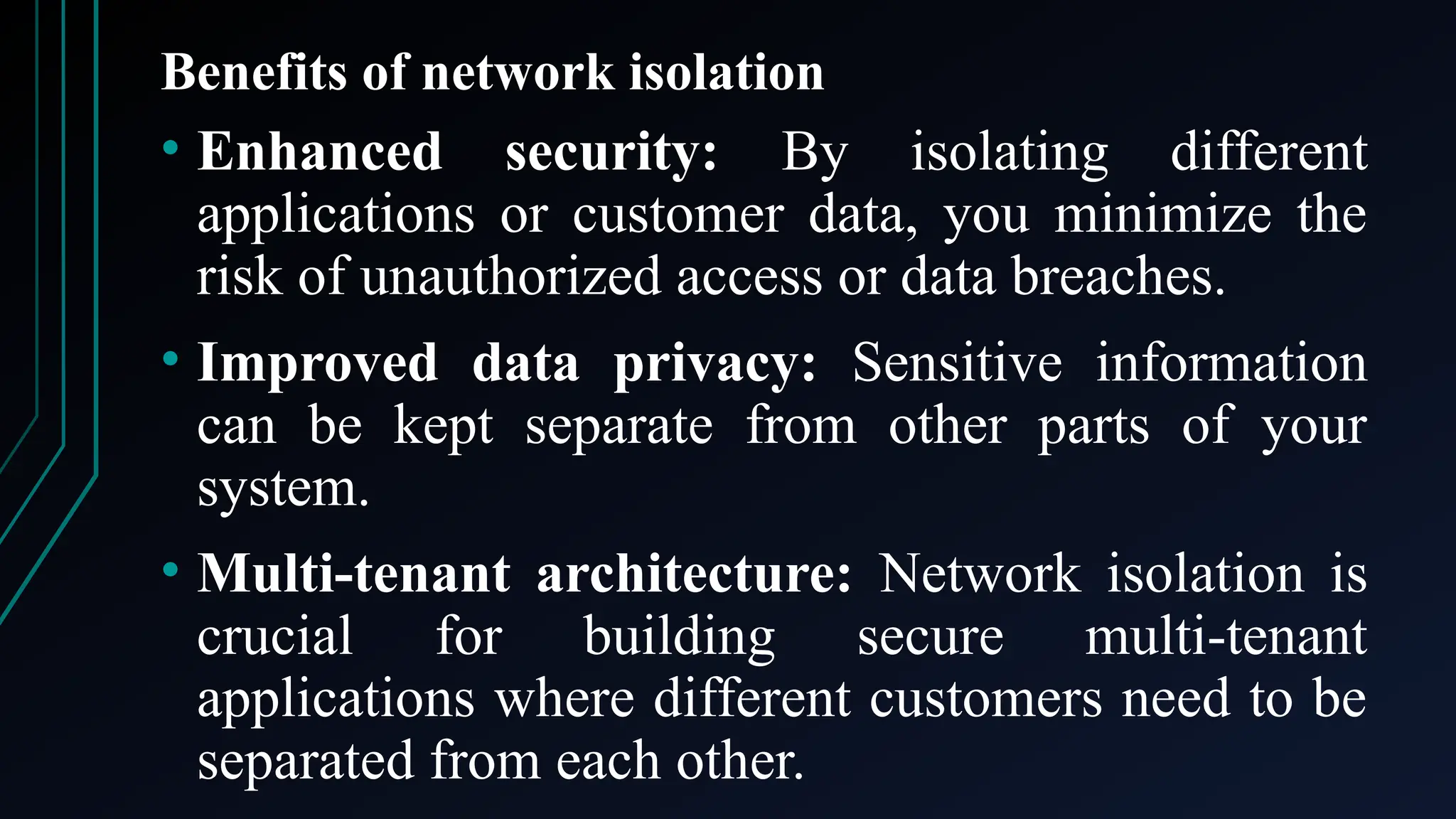 Benefits of network isolation
• Enhanced security: By isolating different
applications or customer data, you minimize the
risk of unauthorized access or data breaches.
• Improved data privacy: Sensitive information
can be kept separate from other parts of your
system.
• Multi-tenant architecture: Network isolation is
crucial for building secure multi-tenant
applications where different customers need to be
separated from each other.
 