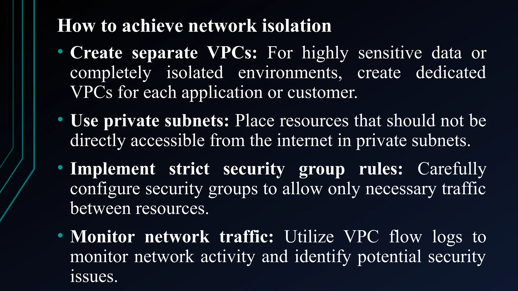 How to achieve network isolation
• Create separate VPCs: For highly sensitive data or
completely isolated environments, create dedicated
VPCs for each application or customer.
• Use private subnets: Place resources that should not be
directly accessible from the internet in private subnets.
• Implement strict security group rules: Carefully
configure security groups to allow only necessary traffic
between resources.
• Monitor network traffic: Utilize VPC flow logs to
monitor network activity and identify potential security
issues.
 