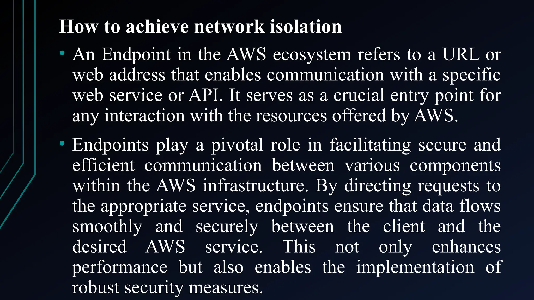 How to achieve network isolation
• An Endpoint in the AWS ecosystem refers to a URL or
web address that enables communication with a specific
web service or API. It serves as a crucial entry point for
any interaction with the resources offered by AWS.
• Endpoints play a pivotal role in facilitating secure and
efficient communication between various components
within the AWS infrastructure. By directing requests to
the appropriate service, endpoints ensure that data flows
smoothly and securely between the client and the
desired AWS service. This not only enhances
performance but also enables the implementation of
robust security measures.
 