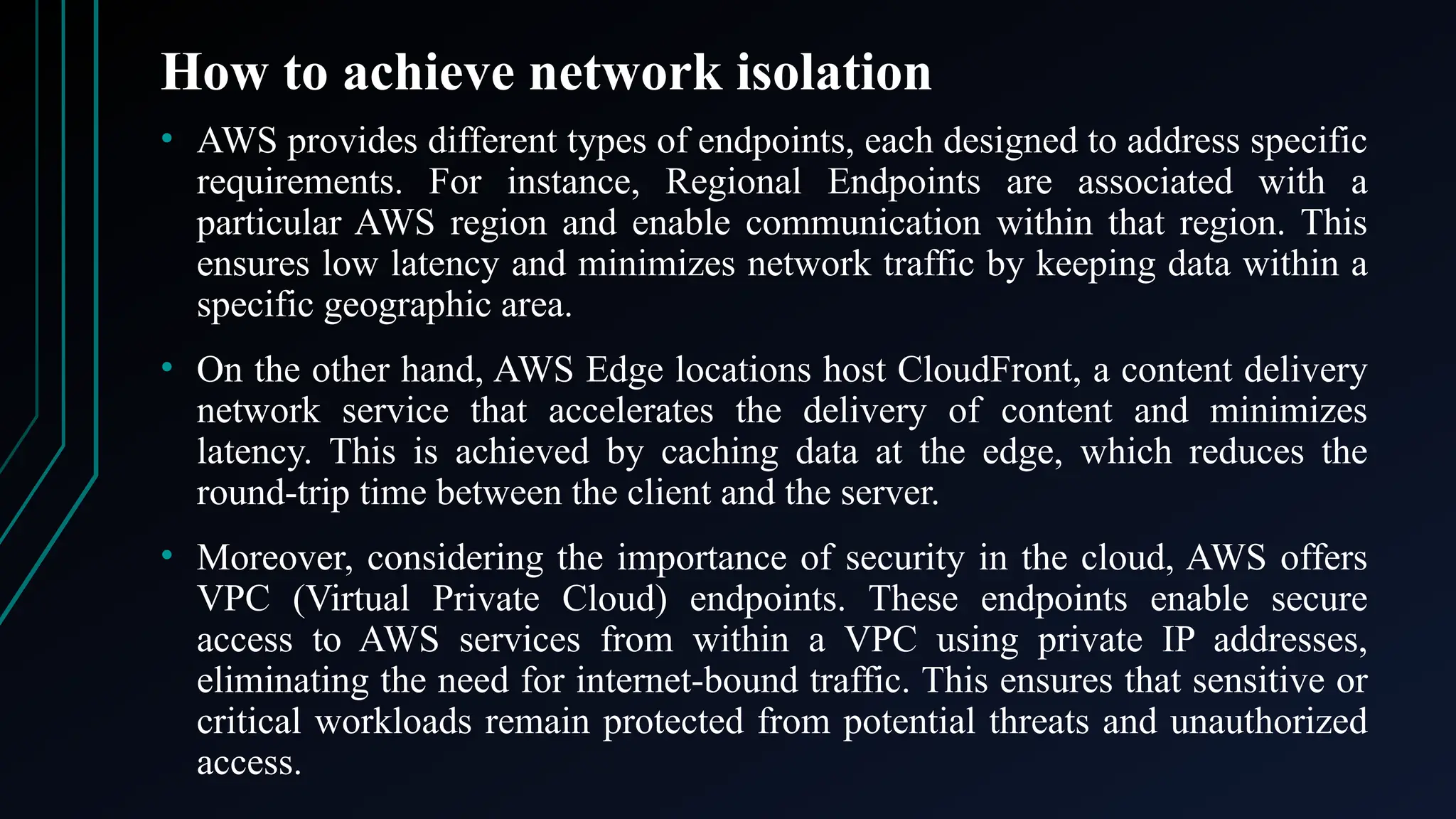 How to achieve network isolation
• AWS provides different types of endpoints, each designed to address specific
requirements. For instance, Regional Endpoints are associated with a
particular AWS region and enable communication within that region. This
ensures low latency and minimizes network traffic by keeping data within a
specific geographic area.
• On the other hand, AWS Edge locations host CloudFront, a content delivery
network service that accelerates the delivery of content and minimizes
latency. This is achieved by caching data at the edge, which reduces the
round-trip time between the client and the server.
• Moreover, considering the importance of security in the cloud, AWS offers
VPC (Virtual Private Cloud) endpoints. These endpoints enable secure
access to AWS services from within a VPC using private IP addresses,
eliminating the need for internet-bound traffic. This ensures that sensitive or
critical workloads remain protected from potential threats and unauthorized
access.
 