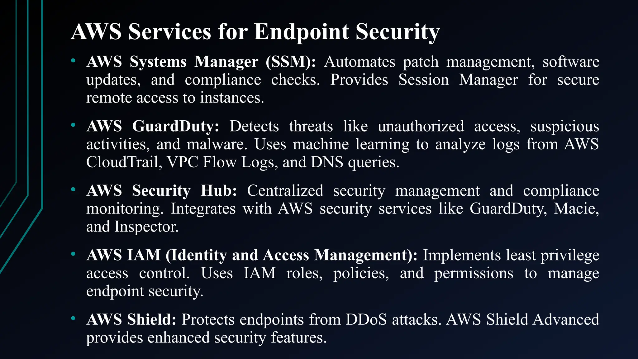 AWS Services for Endpoint Security
• AWS Systems Manager (SSM): Automates patch management, software
updates, and compliance checks. Provides Session Manager for secure
remote access to instances.
• AWS GuardDuty: Detects threats like unauthorized access, suspicious
activities, and malware. Uses machine learning to analyze logs from AWS
CloudTrail, VPC Flow Logs, and DNS queries.
• AWS Security Hub: Centralized security management and compliance
monitoring. Integrates with AWS security services like GuardDuty, Macie,
and Inspector.
• AWS IAM (Identity and Access Management): Implements least privilege
access control. Uses IAM roles, policies, and permissions to manage
endpoint security.
• AWS Shield: Protects endpoints from DDoS attacks. AWS Shield Advanced
provides enhanced security features.
 