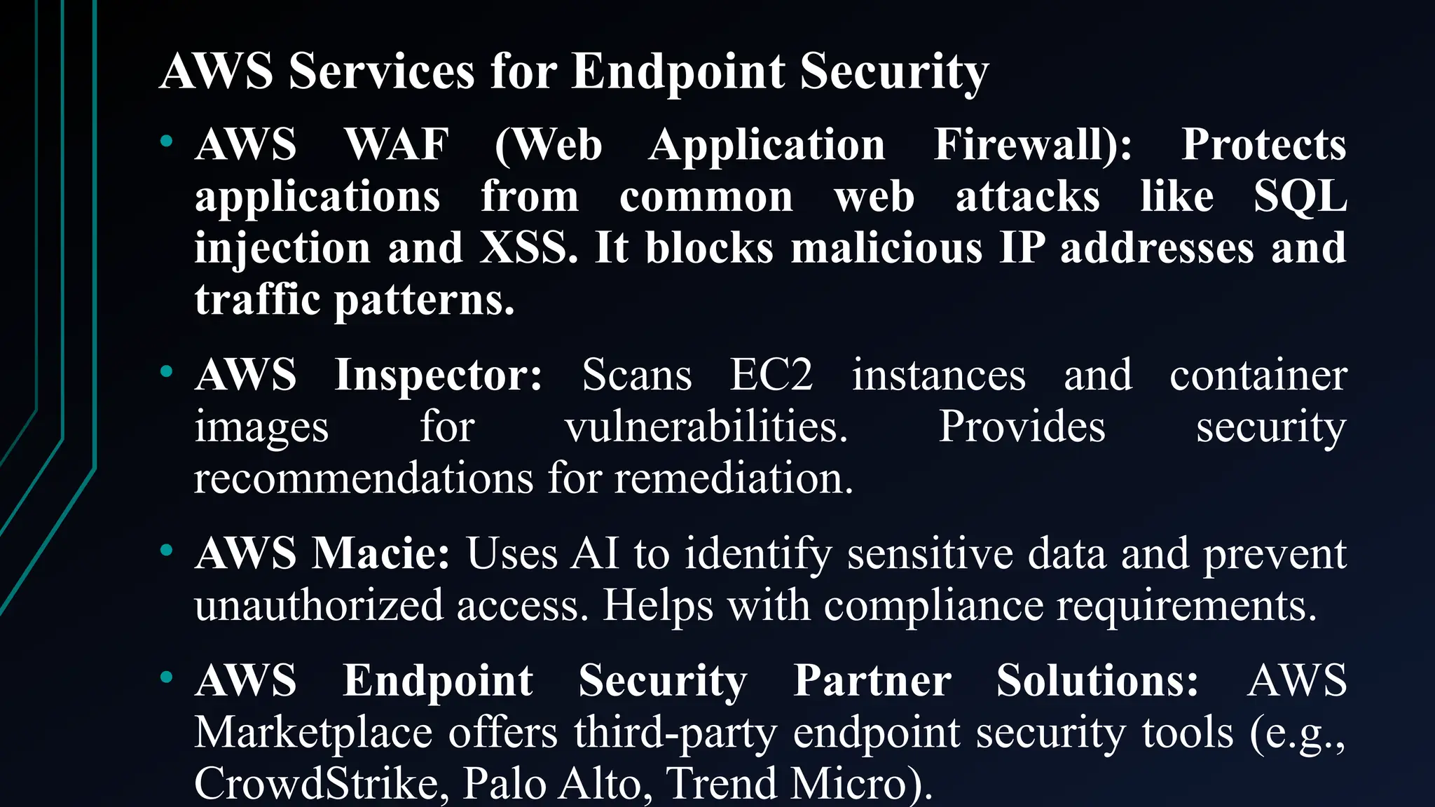 AWS Services for Endpoint Security
• AWS WAF (Web Application Firewall): Protects
applications from common web attacks like SQL
injection and XSS. It blocks malicious IP addresses and
traffic patterns.
• AWS Inspector: Scans EC2 instances and container
images for vulnerabilities. Provides security
recommendations for remediation.
• AWS Macie: Uses AI to identify sensitive data and prevent
unauthorized access. Helps with compliance requirements.
• AWS Endpoint Security Partner Solutions: AWS
Marketplace offers third-party endpoint security tools (e.g.,
CrowdStrike, Palo Alto, Trend Micro).
 