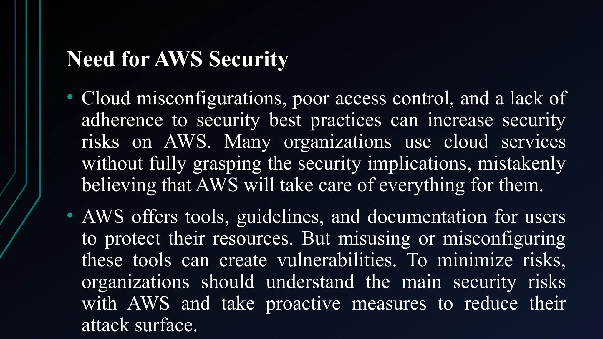 Need for AWS Security
• Cloud misconfigurations, poor access control, and a lack of
adherence to security best practices can increase security
risks on AWS. Many organizations use cloud services
without fully grasping the security implications, mistakenly
believing that AWS will take care of everything for them.
• AWS offers tools, guidelines, and documentation for users
to protect their resources. But misusing or misconfiguring
these tools can create vulnerabilities. To minimize risks,
organizations should understand the main security risks
with AWS and take proactive measures to reduce their
attack surface.
 