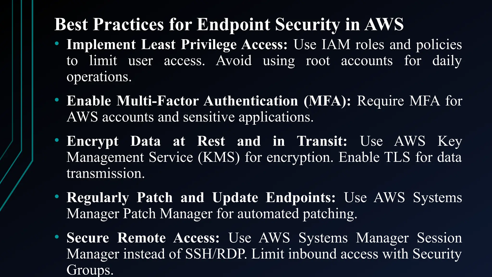 Best Practices for Endpoint Security in AWS
• Implement Least Privilege Access: Use IAM roles and policies
to limit user access. Avoid using root accounts for daily
operations.
• Enable Multi-Factor Authentication (MFA): Require MFA for
AWS accounts and sensitive applications.
• Encrypt Data at Rest and in Transit: Use AWS Key
Management Service (KMS) for encryption. Enable TLS for data
transmission.
• Regularly Patch and Update Endpoints: Use AWS Systems
Manager Patch Manager for automated patching.
• Secure Remote Access: Use AWS Systems Manager Session
Manager instead of SSH/RDP. Limit inbound access with Security
Groups.
 