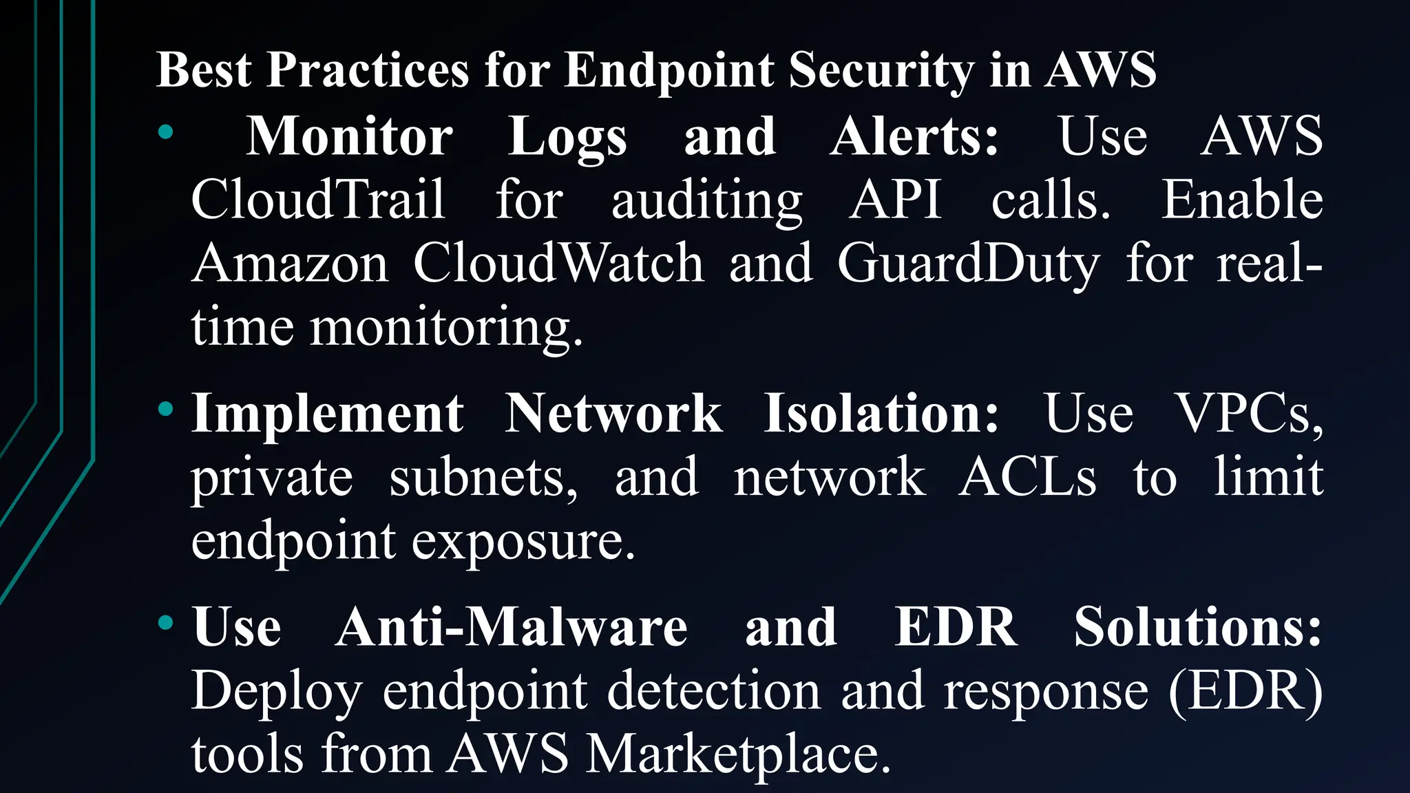 Best Practices for Endpoint Security in AWS
• Monitor Logs and Alerts: Use AWS
CloudTrail for auditing API calls. Enable
Amazon CloudWatch and GuardDuty for real-
time monitoring.
• Implement Network Isolation: Use VPCs,
private subnets, and network ACLs to limit
endpoint exposure.
• Use Anti-Malware and EDR Solutions:
Deploy endpoint detection and response (EDR)
tools from AWS Marketplace.
 