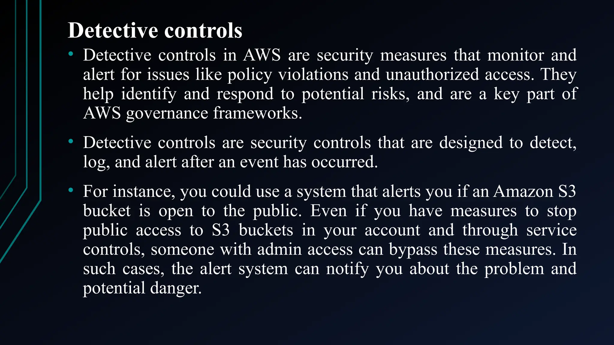 Detective controls
• Detective controls in AWS are security measures that monitor and
alert for issues like policy violations and unauthorized access. They
help identify and respond to potential risks, and are a key part of
AWS governance frameworks.
• Detective controls are security controls that are designed to detect,
log, and alert after an event has occurred.
• For instance, you could use a system that alerts you if an Amazon S3
bucket is open to the public. Even if you have measures to stop
public access to S3 buckets in your account and through service
controls, someone with admin access can bypass these measures. In
such cases, the alert system can notify you about the problem and
potential danger.
 