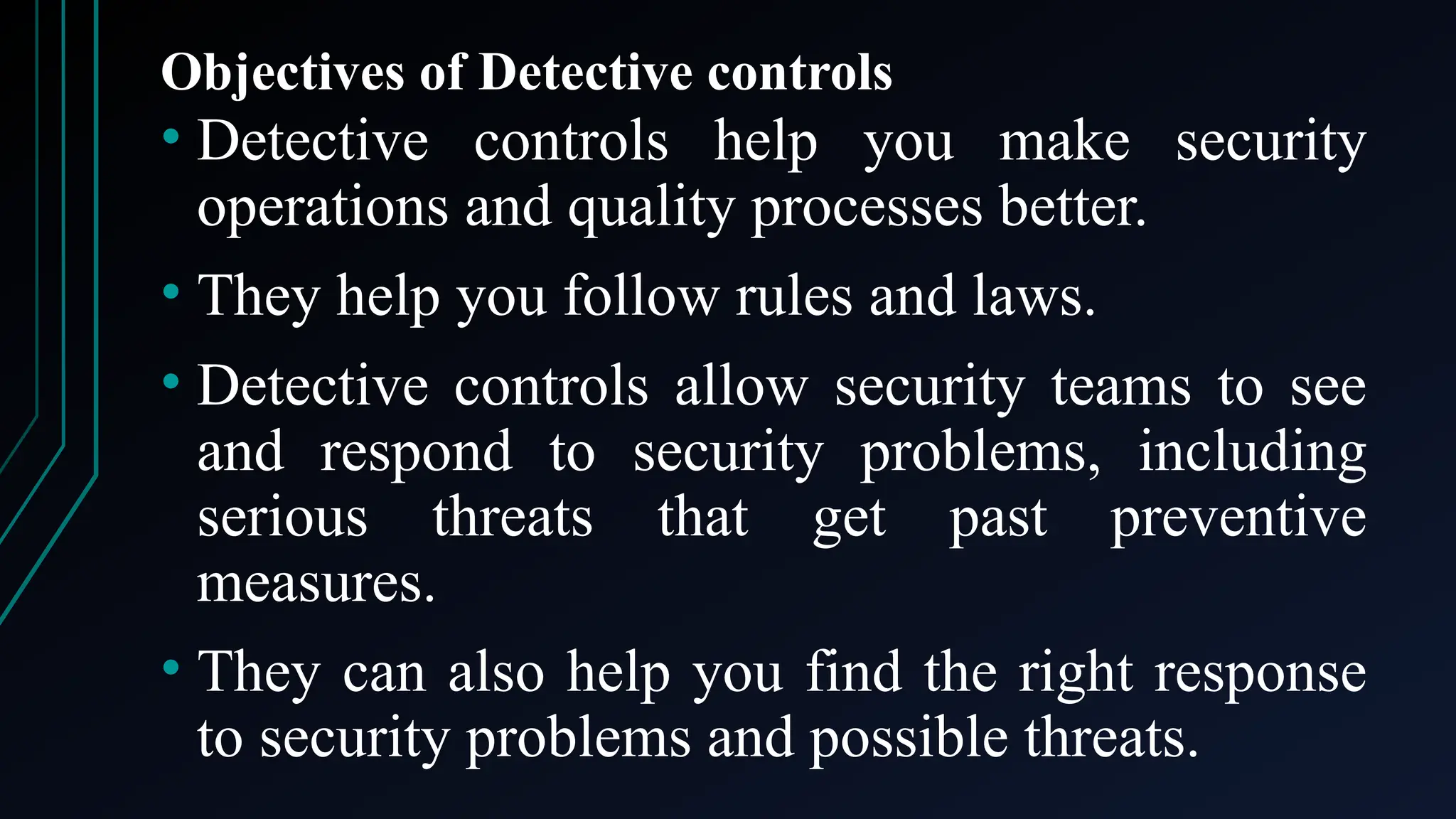 Objectives of Detective controls
• Detective controls help you make security
operations and quality processes better.
• They help you follow rules and laws.
• Detective controls allow security teams to see
and respond to security problems, including
serious threats that get past preventive
measures.
• They can also help you find the right response
to security problems and possible threats.
 