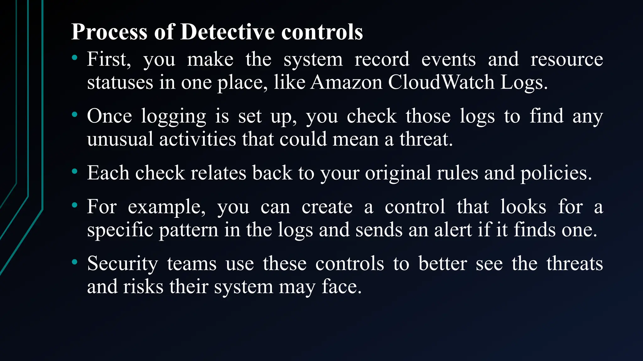 Process of Detective controls
• First, you make the system record events and resource
statuses in one place, like Amazon CloudWatch Logs.
• Once logging is set up, you check those logs to find any
unusual activities that could mean a threat.
• Each check relates back to your original rules and policies.
• For example, you can create a control that looks for a
specific pattern in the logs and sends an alert if it finds one.
• Security teams use these controls to better see the threats
and risks their system may face.
 