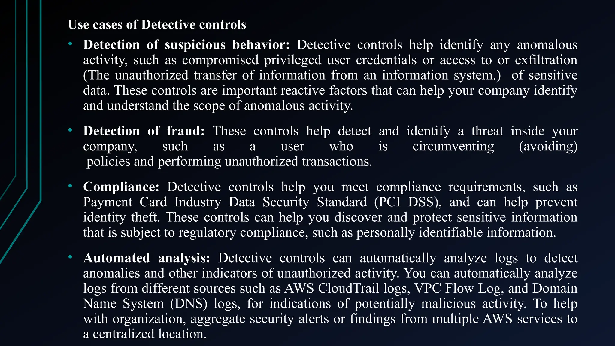 Use cases of Detective controls
• Detection of suspicious behavior: Detective controls help identify any anomalous
activity, such as compromised privileged user credentials or access to or exfiltration
(The unauthorized transfer of information from an information system.) of sensitive
data. These controls are important reactive factors that can help your company identify
and understand the scope of anomalous activity.
• Detection of fraud: These controls help detect and identify a threat inside your
company, such as a user who is circumventing (avoiding)
policies and performing unauthorized transactions.
• Compliance: Detective controls help you meet compliance requirements, such as
Payment Card Industry Data Security Standard (PCI DSS), and can help prevent
identity theft. These controls can help you discover and protect sensitive information
that is subject to regulatory compliance, such as personally identifiable information.
• Automated analysis: Detective controls can automatically analyze logs to detect
anomalies and other indicators of unauthorized activity. You can automatically analyze
logs from different sources such as AWS CloudTrail logs, VPC Flow Log, and Domain
Name System (DNS) logs, for indications of potentially malicious activity. To help
with organization, aggregate security alerts or findings from multiple AWS services to
a centralized location.
 