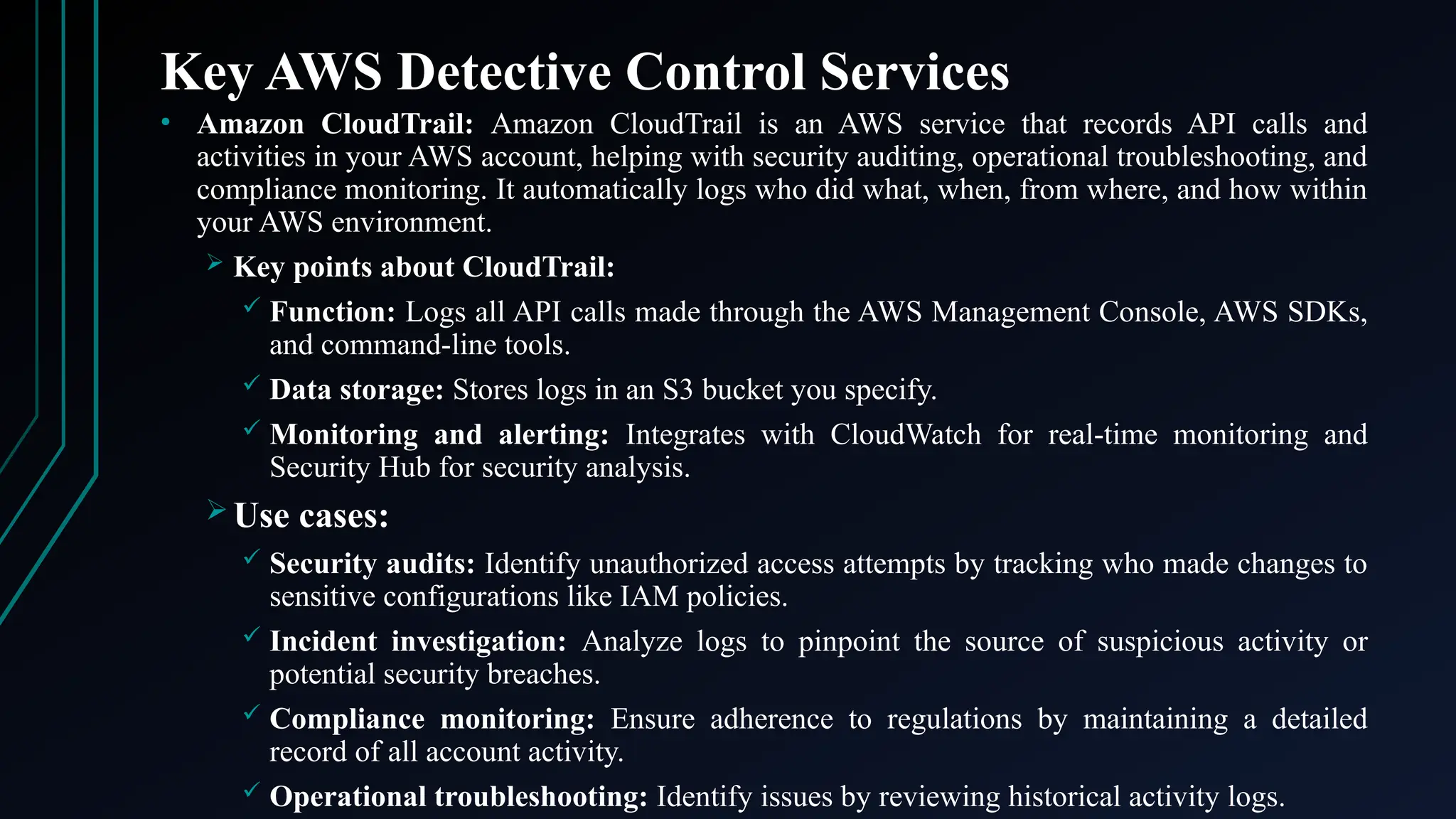Key AWS Detective Control Services
• Amazon CloudTrail: Amazon CloudTrail is an AWS service that records API calls and
activities in your AWS account, helping with security auditing, operational troubleshooting, and
compliance monitoring. It automatically logs who did what, when, from where, and how within
your AWS environment.
 Key points about CloudTrail:
 Function: Logs all API calls made through the AWS Management Console, AWS SDKs,
and command-line tools.
 Data storage: Stores logs in an S3 bucket you specify.
 Monitoring and alerting: Integrates with CloudWatch for real-time monitoring and
Security Hub for security analysis.
 Use cases:
 Security audits: Identify unauthorized access attempts by tracking who made changes to
sensitive configurations like IAM policies.
 Incident investigation: Analyze logs to pinpoint the source of suspicious activity or
potential security breaches.
 Compliance monitoring: Ensure adherence to regulations by maintaining a detailed
record of all account activity.
 Operational troubleshooting: Identify issues by reviewing historical activity logs.
 
