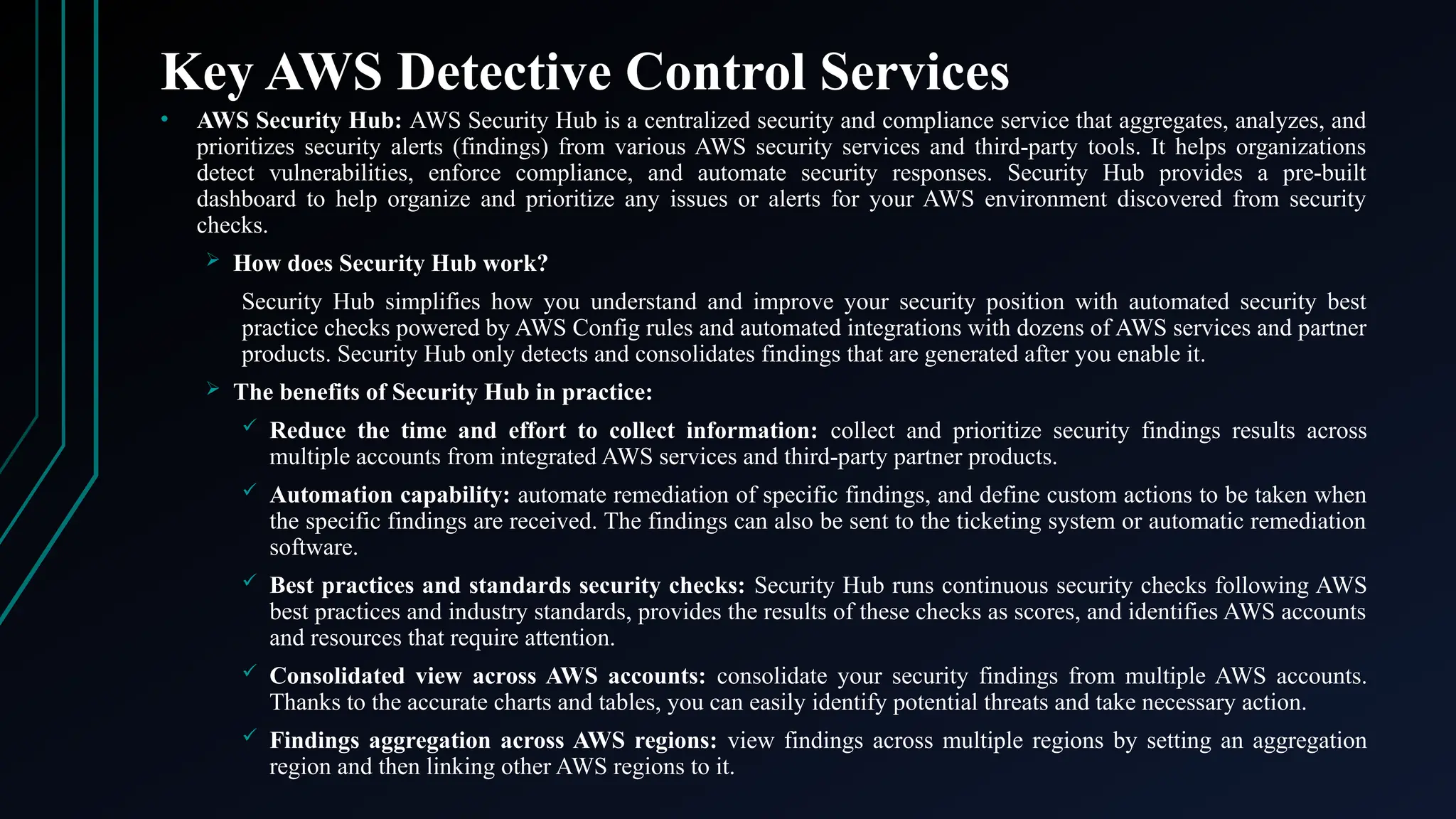 Key AWS Detective Control Services
• AWS Security Hub: AWS Security Hub is a centralized security and compliance service that aggregates, analyzes, and
prioritizes security alerts (findings) from various AWS security services and third-party tools. It helps organizations
detect vulnerabilities, enforce compliance, and automate security responses. Security Hub provides a pre-built
dashboard to help organize and prioritize any issues or alerts for your AWS environment discovered from security
checks.
 How does Security Hub work?
Security Hub simplifies how you understand and improve your security position with automated security best
practice checks powered by AWS Config rules and automated integrations with dozens of AWS services and partner
products. Security Hub only detects and consolidates findings that are generated after you enable it.
 The benefits of Security Hub in practice:
 Reduce the time and effort to collect information: collect and prioritize security findings results across
multiple accounts from integrated AWS services and third-party partner products.
 Automation capability: automate remediation of specific findings, and define custom actions to be taken when
the specific findings are received. The findings can also be sent to the ticketing system or automatic remediation
software.
 Best practices and standards security checks: Security Hub runs continuous security checks following AWS
best practices and industry standards, provides the results of these checks as scores, and identifies AWS accounts
and resources that require attention.
 Consolidated view across AWS accounts: consolidate your security findings from multiple AWS accounts.
Thanks to the accurate charts and tables, you can easily identify potential threats and take necessary action.
 Findings aggregation across AWS regions: view findings across multiple regions by setting an aggregation
region and then linking other AWS regions to it.
 