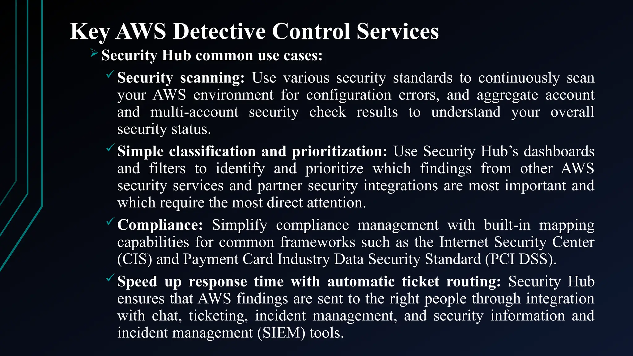 Key AWS Detective Control Services
 Security Hub common use cases:
Security scanning: Use various security standards to continuously scan
your AWS environment for configuration errors, and aggregate account
and multi-account security check results to understand your overall
security status.
Simple classification and prioritization: Use Security Hub’s dashboards
and filters to identify and prioritize which findings from other AWS
security services and partner security integrations are most important and
which require the most direct attention​
​
.
Compliance: Simplify compliance management with built-in mapping
capabilities for common frameworks such as the Internet Security Center
(CIS) and Payment Card Industry Data Security Standard (PCI DSS).
Speed up response time with automatic ticket routing: Security Hub
ensures that AWS findings are sent to the right people through integration
with chat, ticketing, incident management, and security information and
incident management (SIEM) tools.
 
