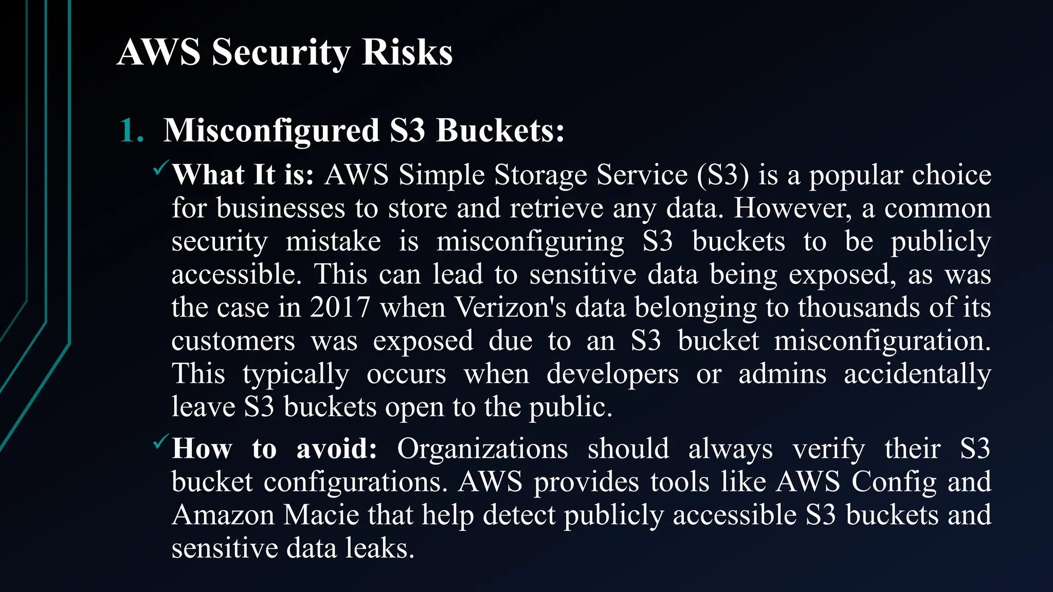 AWS Security Risks
1. Misconfigured S3 Buckets:
What It is: AWS Simple Storage Service (S3) is a popular choice
for businesses to store and retrieve any data. However, a common
security mistake is misconfiguring S3 buckets to be publicly
accessible. This can lead to sensitive data being exposed, as was
the case in 2017 when Verizon's data belonging to thousands of its
customers was exposed due to an S3 bucket misconfiguration.
This typically occurs when developers or admins accidentally
leave S3 buckets open to the public.
How to avoid: Organizations should always verify their S3
bucket configurations. AWS provides tools like AWS Config and
Amazon Macie that help detect publicly accessible S3 buckets and
sensitive data leaks.
 