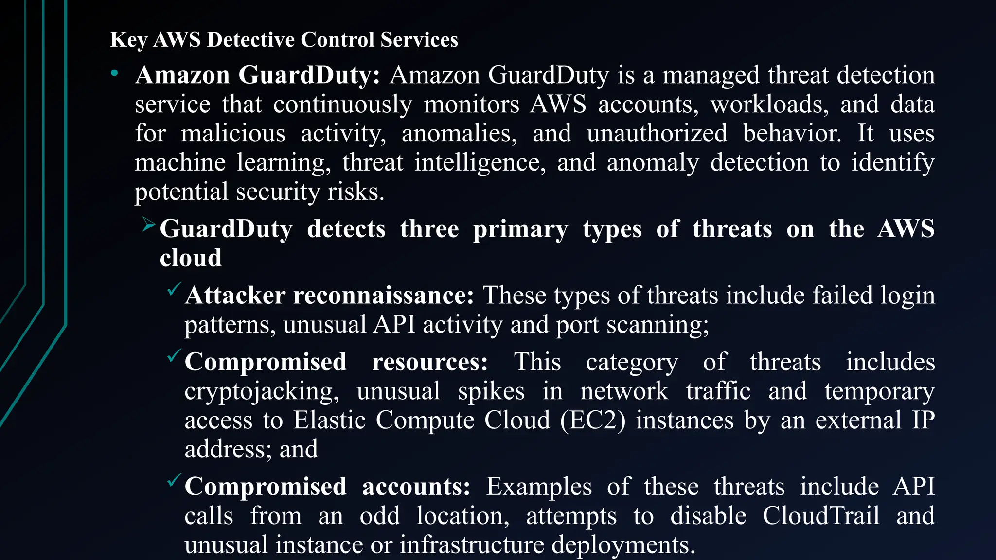 Key AWS Detective Control Services
• Amazon GuardDuty: Amazon GuardDuty is a managed threat detection
service that continuously monitors AWS accounts, workloads, and data
for malicious activity, anomalies, and unauthorized behavior. It uses
machine learning, threat intelligence, and anomaly detection to identify
potential security risks.
GuardDuty detects three primary types of threats on the AWS
cloud
Attacker reconnaissance: These types of threats include failed login
patterns, unusual API activity and port scanning;
Compromised resources: This category of threats includes
cryptojacking, unusual spikes in network traffic and temporary
access to Elastic Compute Cloud (EC2) instances by an external IP
address; and
Compromised accounts: Examples of these threats include API
calls from an odd location, attempts to disable CloudTrail and
unusual instance or infrastructure deployments.
 