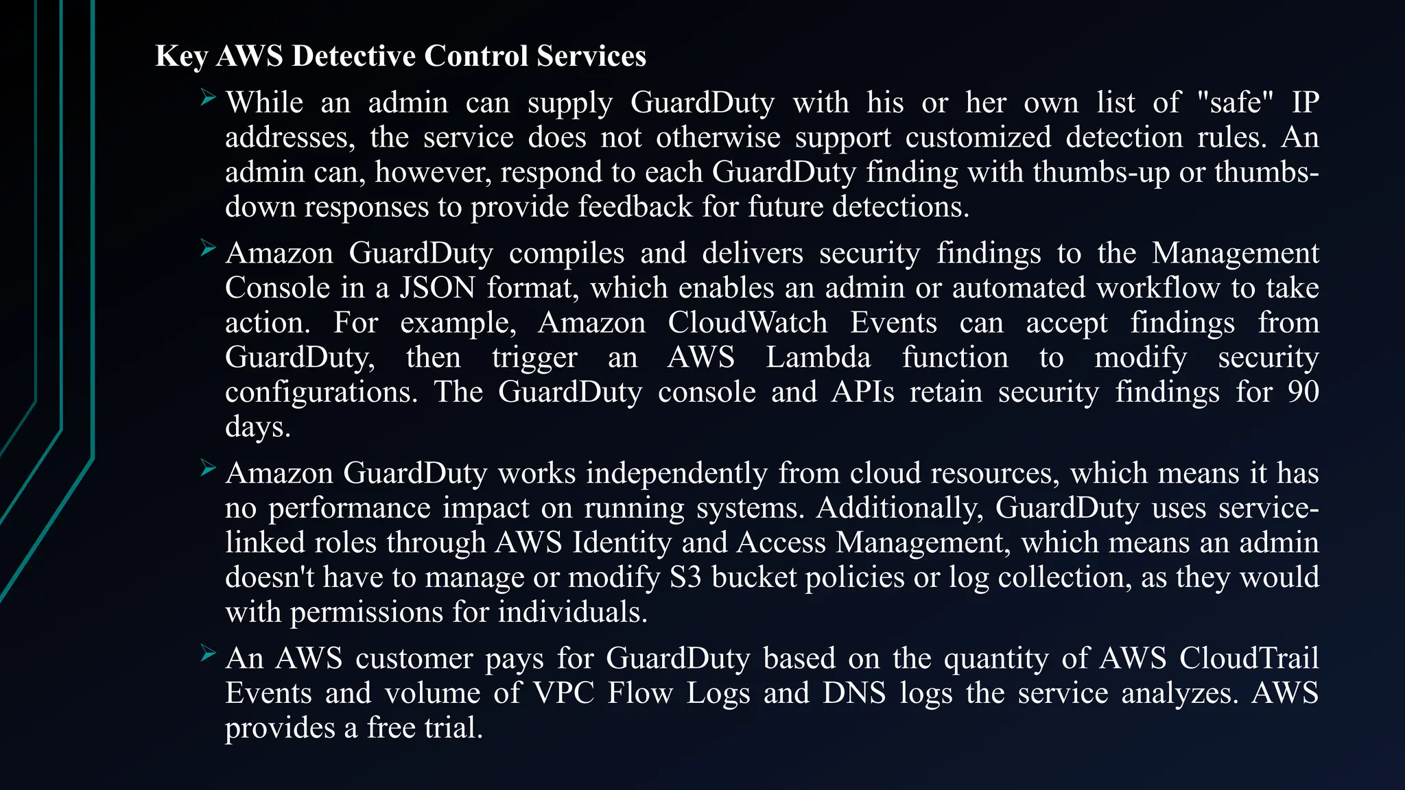 Key AWS Detective Control Services
 While an admin can supply GuardDuty with his or her own list of "safe" IP
addresses, the service does not otherwise support customized detection rules. An
admin can, however, respond to each GuardDuty finding with thumbs-up or thumbs-
down responses to provide feedback for future detections.
 Amazon GuardDuty compiles and delivers security findings to the Management
Console in a JSON format, which enables an admin or automated workflow to take
action. For example, Amazon CloudWatch Events can accept findings from
GuardDuty, then trigger an AWS Lambda function to modify security
configurations. The GuardDuty console and APIs retain security findings for 90
days.
 Amazon GuardDuty works independently from cloud resources, which means it has
no performance impact on running systems. Additionally, GuardDuty uses service-
linked roles through AWS Identity and Access Management, which means an admin
doesn't have to manage or modify S3 bucket policies or log collection, as they would
with permissions for individuals.
 An AWS customer pays for GuardDuty based on the quantity of AWS CloudTrail
Events and volume of VPC Flow Logs and DNS logs the service analyzes. AWS
provides a free trial.
 