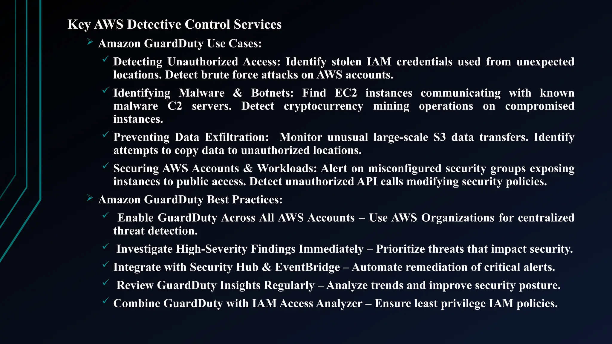 Key AWS Detective Control Services
 Amazon GuardDuty Use Cases:
 Detecting Unauthorized Access: Identify stolen IAM credentials used from unexpected
locations. Detect brute force attacks on AWS accounts.
 Identifying Malware & Botnets: Find EC2 instances communicating with known
malware C2 servers. Detect cryptocurrency mining operations on compromised
instances.
 Preventing Data Exfiltration: Monitor unusual large-scale S3 data transfers. Identify
attempts to copy data to unauthorized locations.
 Securing AWS Accounts & Workloads: Alert on misconfigured security groups exposing
instances to public access. Detect unauthorized API calls modifying security policies.
 Amazon GuardDuty Best Practices:
 Enable GuardDuty Across All AWS Accounts – Use AWS Organizations for centralized
threat detection.
 Investigate High-Severity Findings Immediately – Prioritize threats that impact security.
 Integrate with Security Hub & EventBridge – Automate remediation of critical alerts.
 Review GuardDuty Insights Regularly – Analyze trends and improve security posture.
 Combine GuardDuty with IAM Access Analyzer – Ensure least privilege IAM policies.
 