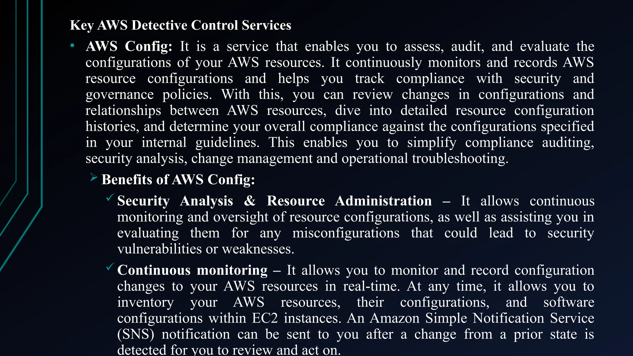 Key AWS Detective Control Services
• AWS Config: It is a service that enables you to assess, audit, and evaluate the
configurations of your AWS resources. It continuously monitors and records AWS
resource configurations and helps you track compliance with security and
governance policies. With this, you can review changes in configurations and
relationships between AWS resources, dive into detailed resource configuration
histories, and determine your overall compliance against the configurations specified
in your internal guidelines. This enables you to simplify compliance auditing,
security analysis, change management and operational troubleshooting.
 Benefits of AWS Config:
 Security Analysis & Resource Administration – It allows continuous
monitoring and oversight of resource configurations, as well as assisting you in
evaluating them for any misconfigurations that could lead to security
vulnerabilities or weaknesses.
 Continuous monitoring – It allows you to monitor and record configuration
changes to your AWS resources in real-time. At any time, it allows you to
inventory your AWS resources, their configurations, and software
configurations within EC2 instances. An Amazon Simple Notification Service
(SNS) notification can be sent to you after a change from a prior state is
detected for you to review and act on.
 