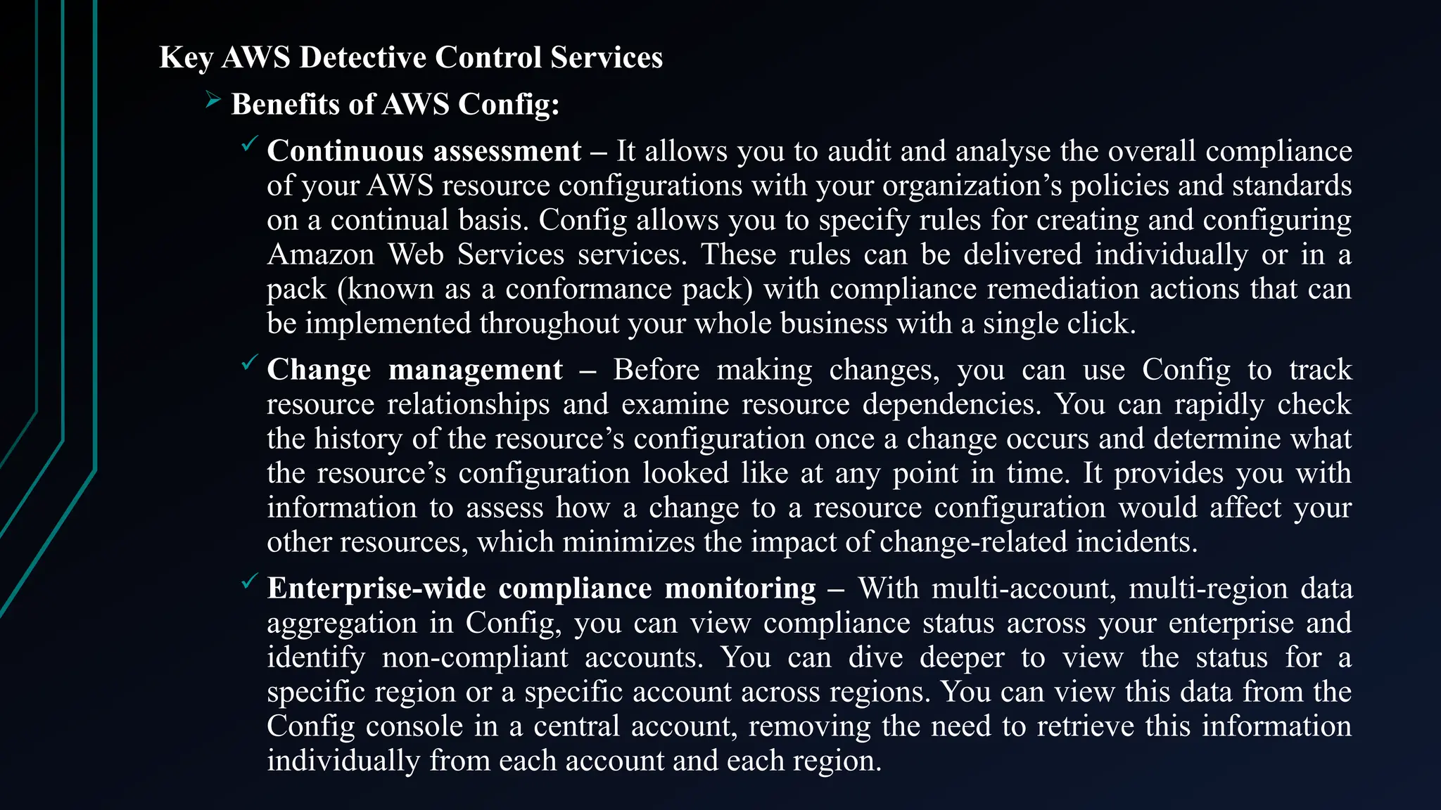 Key AWS Detective Control Services
 Benefits of AWS Config:
 Continuous assessment – It allows you to audit and analyse the overall compliance
of your AWS resource configurations with your organization’s policies and standards
on a continual basis. Config allows you to specify rules for creating and configuring
Amazon Web Services services. These rules can be delivered individually or in a
pack (known as a conformance pack) with compliance remediation actions that can
be implemented throughout your whole business with a single click.
 Change management – Before making changes, you can use Config to track
resource relationships and examine resource dependencies. You can rapidly check
the history of the resource’s configuration once a change occurs and determine what
the resource’s configuration looked like at any point in time. It provides you with
information to assess how a change to a resource configuration would affect your
other resources, which minimizes the impact of change-related incidents.
 Enterprise-wide compliance monitoring – With multi-account, multi-region data
aggregation in Config, you can view compliance status across your enterprise and
identify non-compliant accounts. You can dive deeper to view the status for a
specific region or a specific account across regions. You can view this data from the
Config console in a central account, removing the need to retrieve this information
individually from each account and each region.
 