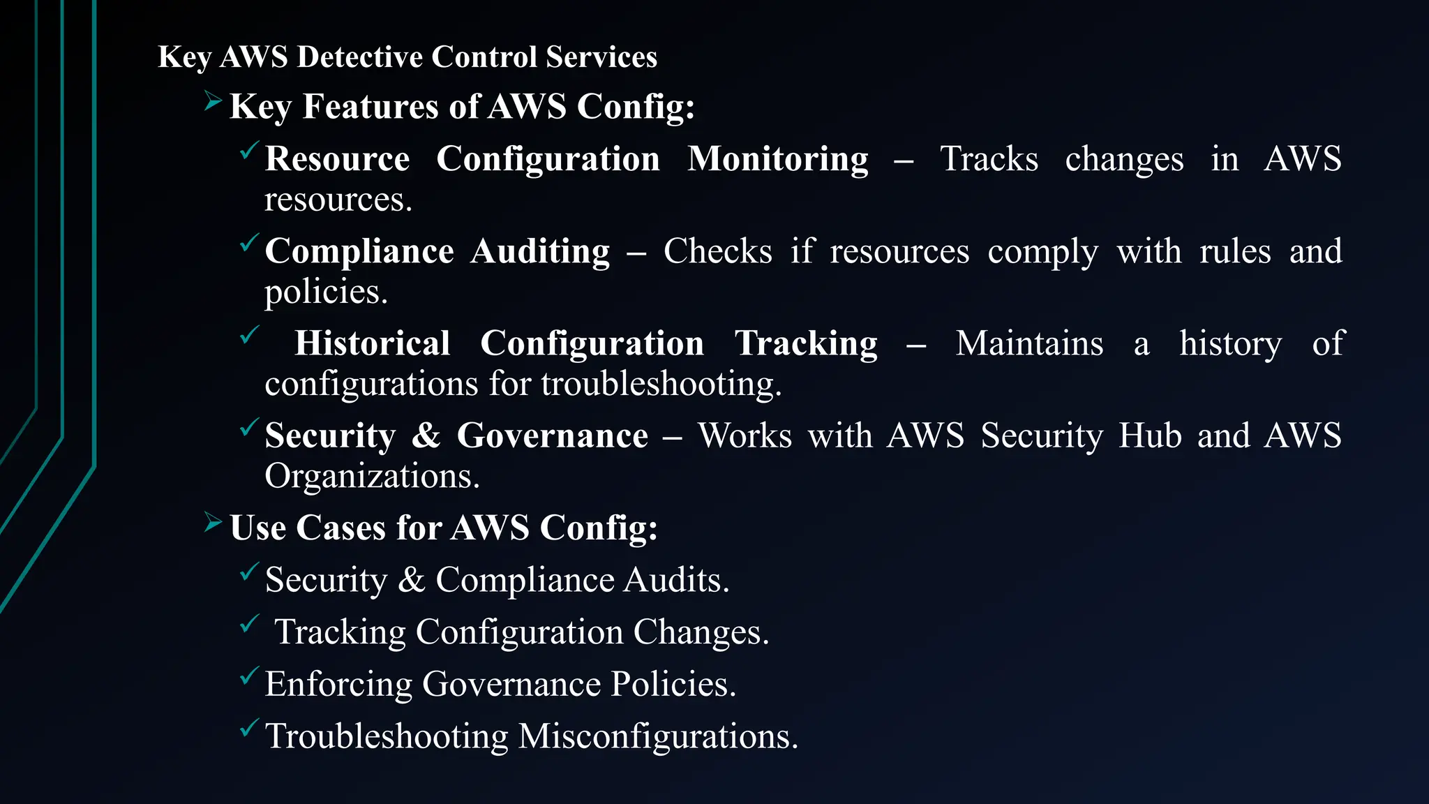 Key AWS Detective Control Services
Key Features of AWS Config:
Resource Configuration Monitoring – Tracks changes in AWS
resources.
Compliance Auditing – Checks if resources comply with rules and
policies.
 Historical Configuration Tracking – Maintains a history of
configurations for troubleshooting.
Security & Governance – Works with AWS Security Hub and AWS
Organizations.
Use Cases for AWS Config:
Security & Compliance Audits.
 Tracking Configuration Changes.
Enforcing Governance Policies.
Troubleshooting Misconfigurations.
 